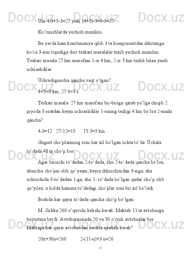 Uni 4
* 3+5
* 3=27 yoki (4+5)
* 3=9
* 3=27
Ko’rinishlarda yechish mumkin.
Bu yerda ham kombinasiya qilib 3 ta komponentdan ikkitasiga 
ko’ra 3-sini topishga doir teskari masalalar tuzib yechish mumkin. 
Teskari masala 27 km masofani 1-si 4 km, 2-si 5 km tezlik bilan yurib 
uchrashdilar.
Uchrashguncha qancha vaqt o’tgan?
4+5=9 km, 27:9=3 s
Teskari masala: 27 km masofani bir-biriga qarab yo’lga chiqib 2 
piyoda 3 soatdan keyin uchrashdilar 1-sining tezligi 4 km bo’lsa 2-siniki
qancha?
4
* 3=12   27-12=15      15:3=5 km
Gugurt cho’plarining soni har xil bo’lgan uchta to’da. Uchala 
to’dada 48 ta cho’p bor.
Agar birinchi to’dadan 2-to’dada, shu 2-to’dada qancha bo’lsa, 
shuncha cho’pni olib qo’ysam, keyin ikkinchisidan 3-siga, shu 
uchinchida 3-to’dadan 1-ga, shu 1- to’dada bo’lgan qadar cho’p olib 
qo’yilsa, u holda hamma to’dadagi cho’plar soni bir xil bo’ladi.
Boshda har qaysi to’dada qancha cho’p bo’lgan.
M: Sirkka 260 o’quvchi kelishi kerak. Maktab 11 ta avtobusga 
buyurtma berdi. Avtokorxonada 20 va 30 o’rinli avtobuslar bor. 
Maktaga har qaysi avtobusdan nechta ajratish kerak?
20x+30u=260           2
* (11-u)+3 u=26
18 