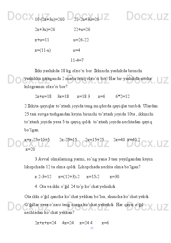 10 (2x+3u)=260        22-2u+3u=26
2x+3u)=26                22+u=26
x+u=11                     u=26-22
x=(11-u)                   u=4
                               11-4=7     
Ikki yashikda 18 kg olxo’ri bor. Ikkinchi yashikda birinchi 
yashikka qaraganda 2 marta ortiq olxo’ri bor. Har bir yashikda necha 
kilogramm olxo’ri bor?
2x+x=18     3x=18       x=18:3       x=6         6*2=12
2.Ikkita qayiqlar to’xtash joyida teng miqdorda qayiqlar turibdi. Ulardan
25 tasi suvga tushgandan keyin birinchi to’xtash joyida 10ta , ikkinchi 
to’xtash joyida yesa 5 ta qayiq qoldi. to’xtash joyida nechtadan qayiq 
bo’lgan.
x+x-25=10+5        2x-25=15       2x=15+25        2x=40  x=40:2  
 x=20
3.Avval olmalarning yarmi, so’ng yana 3 tasi yeyilgandan keyin 
likopchada 12 ta olma qoldi. Likopchada nechta olma bo’lgan?
x:2-3=12      x=(12+3)
* 2      x=15
* 2         x=30
4. Ota va ikki o’ğil 24 to’p ko’chat yekishdi.
Ota ikki o’ğil qancha ko’chat yekkan bo’lsa, shuncha ko’chat yekdi. 
O’ğillar yesa o’zaro teng songa ko’chat yekishdi. Har qaysi o’ğil 
nechtadan ko’chat yekkan?
2x+x+x=24     4x=24     x=24:4        x=6
19 