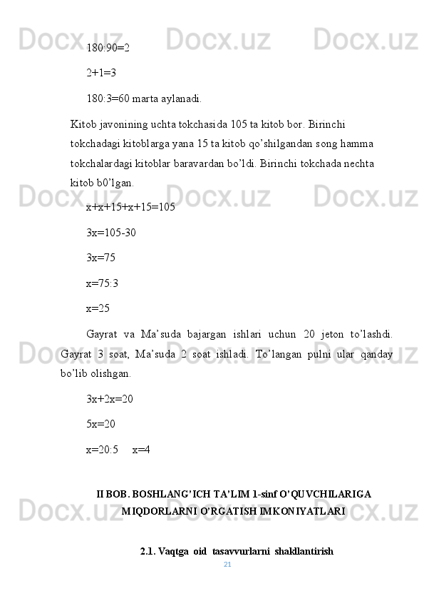 180:90=2
2+1=3
180:3=60 marta aylanadi.
Kitob javonining uchta tokchasida 105 ta kitob bor. Birinchi 
tokchadagi kitoblarga yana 15 ta kitob qo’shilgandan song hamma 
tokchalardagi kitoblar baravardan bo’ldi. Birinchi tokchada nechta 
kitob b0’lgan.
x+x+15+x+15=105    
3x=105-30
3x=75
x=75:3
x=25
Gayrat   va   Ma’suda   bajargan   ishlari   uchun   20   jeton   to’lashdi.
Gayrat   3   soat,   Ma’suda   2   soat   ishladi.   To’langan   pulni   ular   qanday
bo’lib olishgan.
3x+2x=20
5x=20
x=20:5     x=4
II  BOB. BOSHLANG’ICH TA’LIM 1-sinf O’QUVCHILARIGA
MIQDORLARNI O’RGATISH IMKONIYATLARI
2.1. Vaqt g a  oid  tasavvurlarni  shakllantirish
21 