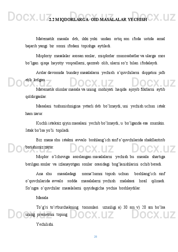 2.2   MIQDORLARGA   OID  MASALALAR YECHISH
Matematik     masala     deb,     ikki   yoki     undan     ortiq   son     ifoda     ustida     amal
bajarib yangi  bir  sonni  ifodani  topish g a  aytiladi.
Miqdoriy  masalalar  asosan sonlar,  miqdorlar  munosabatlar va ularga  mos
bo’lgan  qisqa  hayotiy  voqeallarni, qamrab  olib, ularni so’z  bilan  ifodalaydi.
Arslar davomida  bunday masalalarni  yechish  o’quvchilarni  diqqatini  jalb
etib  kelgan.
Matematik olimlar masala va uning  mohiyati  haqida  ajoyib fikrlarni  aytib
qoldirganlar.
Masalani  tushunishnigina  yetarli deb  bo’lmaydi, uni  yechish uchun  istak
ham zarur.
Kuchli istaksiz qiyin masalani  yechib bo’lmaydi, u  bo’lganda esa  mumkin.
Istak bo’lsa yo’li  topiladi. 
Biz  mana shu  istakni  avvalo  boshlang’ich sinf o’quvchilarida shakllantirib
borishimiz zarur.
Miqdor     o’lchoviga     asoslangan   masalalarni     yechish   bu     masala     shartiga
berilgan sonlar  va  izlanayotgan  sonlar  orasidagi  bog’lanishlarini  ochib beradi. 
Ana   shu     masaladagi     noma‘lumni   topish   uchun     boshlang’ich   sinf
o’quvchilarida   avvalo     sodda     masalalarni   yechish     malakasi     hosil     qilinadi.
So’ngra  o’quvchilar  masalalarni  quyidagicha  yechia  boshlaydilar.
Masala 
To’g’ri   to’rtburchakning     tomonlari     uzunligi   a)   30   sm   v)   20   sm   bo’lsa
uning  premetrini  toping
Yechilishi.
28 