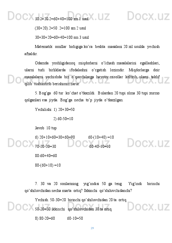 30.2+20.2=60+40=100 sm 1 usul
(30+20).2=50 .2=100 sm 2 usul
30+30+20=60+40=100 sm 3 usul
Matematik   omillar   birligiga ko’ra   beshta   masalani 20 xil usulda   yechish
afzaldir.
Odamda     yoshligidanoq     miqdorlarni     o’lchash   masalalarini     egallashlari,
ularni     turli     birliklarda     ifodalashni     o’rgatish     lozimdir.     Miqdorlarga     doir
masalalarni  yechishda  biz  o’quvchilarga  hayotiy misollar  keltirib, ularni  taklif
qilib  tushuntirib berishimiz zarur.
5. Bog’ga   60 tur   ko’chat o’tkazildi.   Bulardan 20 tupi olma 30 tupi xurmo
qolganlari esa  jiyda.  Bog’ga  necha  to’p  jiyda  o’tkazilgan.
Yechilishi: 1) 20+30=50
                  2) 60-50=10
Javob  10 tup
6) 20+10+60=30+60=90             60-(10+40) =10
70-20-20=30                                 60-40-10=10
80-60+40=60
80-(60+10) =10
7.   30   va   20   sonlarining     yig’indisi   50   ga   teng.     Yig’indi     birinchi
qo’shiluvchidan necha marta  ortiq? Ikkinchi  qo’shiluvchidanchi?
Yechish. 50-30=20  birinchi qo’shiluvchidan 20 ta  ortiq.
50-20=30 ikkinchi   qo’shiluvchidan 30 ta ortiq .
8) 80-20 = 60            60-10 = 50
29 