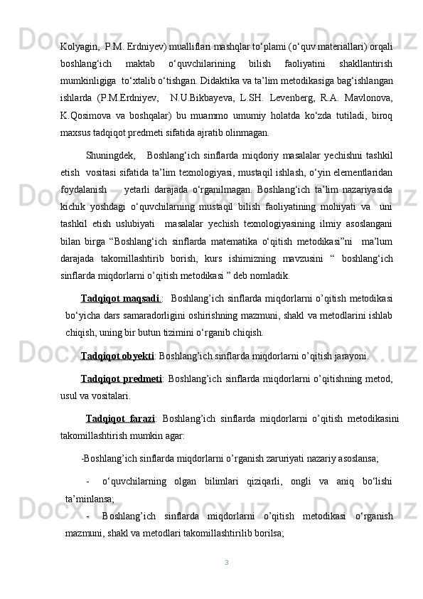 Kolyagin,  P.M. Erdniyev) mualliflari mashqlar to‘plami (o‘quv materiallari) orqali
boshlang‘ich   maktab   o‘quvchilarining   bilish   faoliyatini   shakllantirish
mumkinligiga  to‘xtalib o‘tishgan. Didaktika va ta’lim metodikasi ga  bag‘ishlangan
ishlarda   (P.M.Erdniyev,     N.U.Bikbayeva,   L.SH.   Levenberg,   R.A.   Mavlonova,
K. Q osimova   va   boshqalar)   bu   muammo   umumiy   holatda   ko‘zda   tutiladi,   biroq
maxsus tadqiqot predmeti sifatida ajratib olinmagan. 
Shuningdek,       Boshlang‘ich   sinflarda   miqdoriy   masalalar   yechishni   tashkil
etish   vositasi  sifatida ta’lim texnologiyasi, mustaqil ishlash, o‘yin elementlaridan
foydalanish         yetarli   darajada   o‘rganilmagan.   Boshlang‘ich   ta’lim   nazariyasida
kichik   yoshdagi   o‘quvchilarning   mustaqil   bilish   faoliyatining   mohiyati   va     uni
tashkil   etish   uslubiyati     masalalar   yechish   texnologiyasining   ilmiy   asoslangani
bilan   birga   “Boshlang‘ich   sinflarda   matematika   o‘qitish   metodikasi”ni     ma’lum
darajada   takomillashtirib   borish,   kurs   ishimizning   mavzusini   “   boshlang ‘ ich
sinflarda   miqdorlarni   o ’ qitish   metodikasi  ” deb nomladik.
Tadqiqot maqsadi    .   :    Boshlang ’ ich   sinflarda   miqdorlarni   o ’ qitish   metodikasi
bо‘yicha dars samaradorligini oshirishning mazmuni, shakl va metodlarini ishlab
chiqish, uning bir butun tizimini о‘rganib chiqish.
Tadqiqot obyekti :  Boshlang’ich   sinflarda   miqdorlarni   o ’ qitish   jarayoni.
Tadqiqot   predmeti :   Boshlang’ich  sinflarda miqdorlarni   o’qitish ning metod,
usul va vositalari .
  Tadqiqot   farazi :   Boshlang’ich   sinflarda   miqdorlarni   o’qitish   metodikasi ni
takomillashtirish mumkin  agar :
-Boshlang’ich sinflarda miqdorlarni o’rganish zaruriyati nazariy asoslansa;
- о‘quvchilarning   olgan   bilimlari   qiziqarli,   ongli   va   aniq   bо‘lishi
ta’minlansa;
- Boshlang’ich   sinflarda   miqdorlarni   o’qitish   metodikasi   о‘rganish
mazmuni, shakl va metodlari takomillashtirilib borilsa;
3 