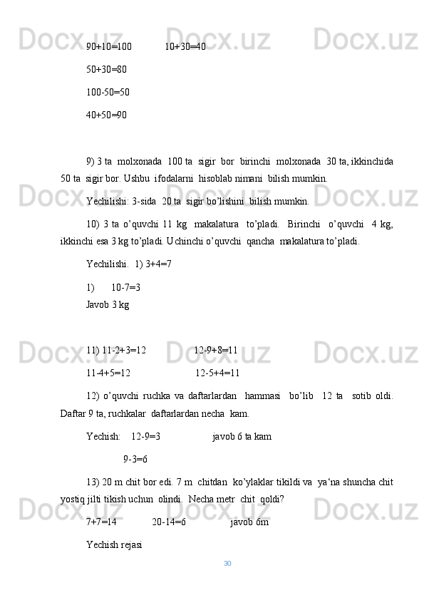 90+10 = 100             10+30 = 40
50+30 = 80
100-50 = 50
40+50 = 90
9) 3 ta  molxonada  100 ta  sigir  bor  birinchi  molxonada  30 ta, ikkinchida
50 ta  sigir bor. Ushbu  ifodalarni  hisoblab nimani  bilish mumkin.
Yechilishi: 3-sida  20 ta  sigir bo’lishini  bilish mumkin.
10)   3   ta   o’quvchi   11   kg     makalatura     to’pladi.     Birinchi     o’quvchi     4   kg,
ikkinchi esa 3 kg to’pladi. Uchinchi o’quvchi  qancha  makalatura to’pladi.
Yechilishi.  1) 3+4 = 7
1) 10-7 = 3
Javob 3 kg
11) 11-2+3 = 12                   12-9+8 = 11
11-4+5 = 12                          12-5+4 = 11
12)   o’quvchi   ruchka   va   daftarlardan     hammasi     bo’lib     12   ta     sotib   oldi.
Daftar 9 ta, ruchkalar  daftarlardan necha  kam.
Yechish:    12-9 = 3                     javob 6 ta kam
               9-3=6
13) 20 m chit bor edi. 7 m  chitdan  ko’ylaklar tikildi va  ya‘na shuncha chit
yostiq jilti tikish uchun  olindi.  Necha metr  chit  qoldi?
7+7 = 14              20-14 = 6                  javob 6m
Yechish rejasi
30 