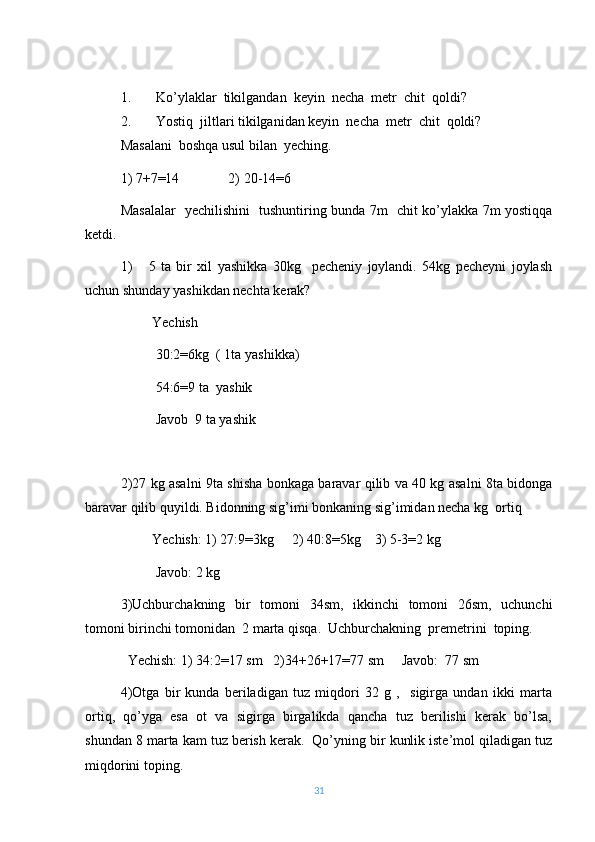 1. Ko’ylaklar  tikilgandan  keyin  necha  metr  chit  qoldi?
2. Yostiq  jiltlari tikilganidan keyin  necha  metr  chit  qoldi?
Masalani  boshqa usul bilan  yeching .
1) 7+7=14              2) 20-14=6
Masalalar   yechilishini   tushuntiring bunda 7m   chit ko’ylakka 7m yostiqqa
ketdi.
1)       5   ta   bir   xil   yashikka   30kg     pecheniy   joylandi.   54kg   pecheyni   joylash
uchun shunday yashikdan nechta kerak?
         Yechish
          30:2=6kg  ( 1ta yashikka)
          54:6=9 ta  yashik
          Javob  9 ta yashik
2)27 kg asalni 9ta shisha bonkaga baravar qilib va 40 kg asalni 8ta bidonga
baravar qilib quyildi. Bidonning sig’imi bonkaning sig’imidan necha kg  ortiq
         Yechish: 1) 27:9=3kg     2) 40:8=5kg    3) 5-3=2 kg 
          Javob: 2 kg
3)Uchburchakning   bir   tomoni   34sm,   ikkinchi   tomoni   26sm,   uchunchi
tomoni birinchi tomonidan  2 marta qisqa.  Uchburchakning  premetrini  toping.
  Yechish: 1) 34:2=17 sm   2)34+26+17=77 sm     Javob:  77 sm
4)Otga   bir   kunda   beriladigan   tuz   miqdori   32   g   ,     sigirga   undan   ikki   marta
ortiq,   qo’yga   esa   ot   va   sigirga   birgalikda   qancha   tuz   berilishi   kerak   bo’lsa,
shundan 8 marta kam tuz berish kerak.  Qo’yning bir kunlik iste’mol qiladigan tuz
miqdorini toping.
31 