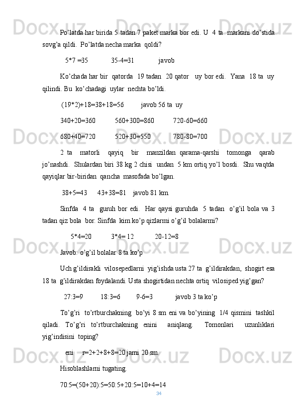 Po’latda har birida 5 tadan 7 paket marka bor edi. U   4 ta  markani do’stida
sovg’a qildi.  Po’latda necha marka  qoldi? 
   5 *7  =35             35-4=31              javob
Ko’chada har bir  qatorda  19 tadan   20 qator    uy bor edi.  Yana   18 ta  uy
qilindi. Bu  ko’chadagi  uylar  nechta bo’ldi. 
 (19*2)+18=38+18=56          javob 56 ta  uy
340+20=360           560+300=860           720-60=660
680+40=720           520+30=550             780-80=700
2   ta     matorli     qayiq     bir     manzildan   qarama-qarshi     tomonga     qarab
jo’nashdi.  Shulardan biri 38 kg 2 chisi  undan  5 km ortiq yo’l bosdi.  Shu vaqtda
qayiqlar bir-biridan  qancha  masofada bo’lgan.
 38+5=43      43+38=81    javob 81 km.
Sinfda     4   ta     guruh   bor   edi.     Har   qaysi   guruhda     5   tadan     o’g’il   bola   va   3
tadan qiz bola  bor. Sinfda  kim ko’p qizlarmi o’g’il bolalarmi?
      5*4=20           3*4= 12            20-12=8
Javob: o’g’il bolalar 8 ta ko’p
Uch g’ildirakli  vilosepedlarni  yig’ishda usta 27 ta  g’ildirakdan,  shogirt esa
18 ta  g’ildirakdan foydalandi. Usta shogirtidan nechta ortiq  vilosiped yig’gan?
  27:3=9          18:3=6         9-6=3             javob 3 ta ko’p
To’g’ri   to’rtburchakning   bo’yi 8 sm eni va bo’yining   1/4 qismini   tashkil
qiladi.   To’g’ri   to’rtburchakning   enini     aniqlang.     Tomonlari     uzunliklari
yig’indisini  toping?
   eni     r=2+2+8+8=20 jami 20 sm.
Hisoblashlarni tugating.
70:5=(50+20):5=50:5+20:5=10+4=14
34 