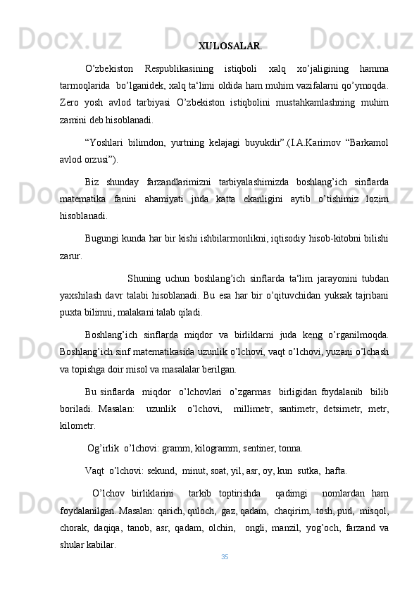 XULOSALAR .
O’zbekiston   Respublikasining   istiqboli   xalq   xo’jaligining   hamma
tarmoqlarida  bo’lganidek, xalq ta‘limi oldida ham muhim vazifalarni qo’ymoqda.
Zero   yosh   avlod   tarbiyasi   O’zbekiston   istiqbolini   mustahkamlashning   muhim
zamini deb hisoblanadi. 
“Yoshlari   bilimdon,   yurtning   kelajagi   buyukdir”.(I.A.Karimov   “Barkamol
avlod orzusi”). 
Biz   shunday   farzandlarimizni   tarbiyalashimizda   boshlang’ich   sinflarda
matematika   fanini   ahamiyati   juda   katta   ekanligini   aytib   o’tishimiz   lozim
hisoblanadi. 
Bugungi kunda har bir kishi ishbilarmonlikni, iqtisodiy hisob-kitobni bilishi
zarur. 
                  S h uning   uchun   boshlang’ich   sinflarda   ta‘lim   jarayonini   tubdan
yaxshilash   davr   talabi   hisoblanadi.   Bu   esa   har   bir   o’qituvchidan   yuksak   tajribani
puxta bilimni, malakani talab qiladi. 
Boshlang’ich   sinflarda   miqdor   va   birliklarni   juda   keng   o’rganilmoqda.
Boshlang’ich sinf matematikasida uzunlik o’lchovi, vaqt o’lchovi, yuzani o’lchash
va topishga doir misol va masalalar berilgan. 
Bu   sinflarda     miqdor     o’lchovlari     o’zgarmas     birligidan   foydalanib     bilib
boriladi.   Masalan:     uzunlik     o’lchovi,     millimetr,   santimetr,   detsimetr,   metr,
kilometr.
 Og’irlik  o’lchovi: gramm, kilogramm, sentiner, tonna.
Vaqt  o’lchovi: sekund,  minut, soat, yil, asr, oy, kun  sutka,  hafta.
  O’lchov   birliklarini     tarkib   toptirishda     qadimgi     nomlardan   ham
foydalanilgan. Masalan: qarich, quloch,  gaz, qadam,  chaqirim,  tosh, pud,  misqol,
chorak,   daqiqa,   tanob,   asr,   qadam,   olchin,     ongli,   manzil,   yog’och,   farzand   va
shular kabilar.
35 