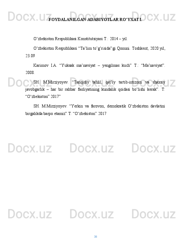 FOYDALANILGAN ADABIYOTLAR RO’YXATI.
O’zbekiston Respublikasi Konstitutsiyasi T.: 2014 – yil.
O’zbekiston Respublikasi  “Ta’lim to’g’risida”gi  Qonuni. Toshkent, 2020 yil,
23.09
Karimov   I.A.   “Yuksak   ma’naviyat   –   yengilmas   kuch”   T.:   “Ma’naviyat”.
2008.
SH.   M.Mirziyoyev.   “Tanqidiy   tahlil,   qat’iy   tartib-intizom   va   shaxsiy
javobgarlik   –   har   bir   rahbar   faoliyatining   kundalik   qoidasi   bo‘lishi   kerak”.   T:
“O‘zbekiston” 2017”
SH.   M.Mirziyoyev.   “Yerkin   va   farovon,   demokratik   O‘zbekiston   davlatini
birgalikda barpo etamiz” T: “O‘zbekiston” 2017
38 