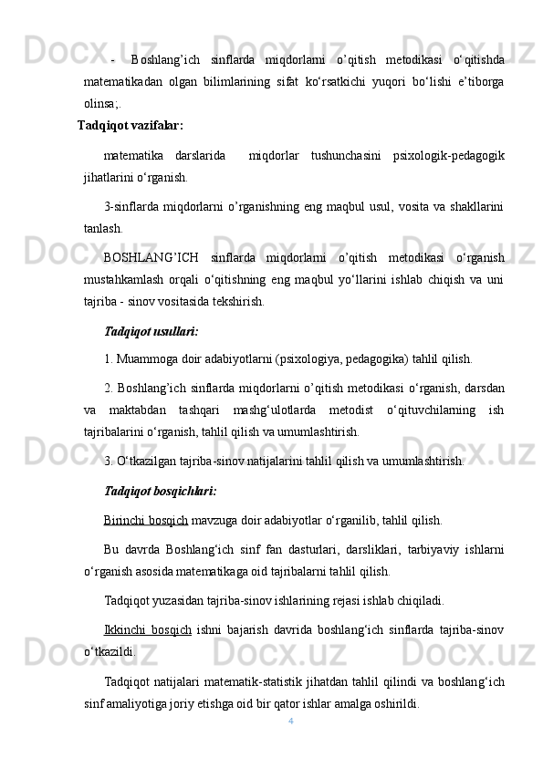 - Boshlang’ich   sinflarda   miqdorlarni   o’qitish   metodikasi   о‘ qitishda
matematikadan   olgan   bilimlarining   sifat   kо‘rsatkichi   yuqori   bо‘lishi   e’tiborga
olinsa ;.
Tadqiqot vazifalar:
m atematika   darslarida     miqdorlar   t u shunchasini   psixologik-pedagogik
jihatlarini о‘rganish.
3-sinflarda  miqdorlarni  o’rganishning   eng  maqbul  usul,  vosita   va  shakllarini
tanlash.
BOSHLANG’ICH   sinflarda   miqdorlarni   o’qitish   metodikasi   o ‘rganish
mustahkamlash   orqali   о‘qitishning   eng   maqbul   yо‘llarini   ishlab   chiqish   va   uni
tajriba - sinov vositasida tekshirish.
Tadqiqot usullari:
1. Muammoga doir adabiyotlarni (psixologiya, pedagogika) tahlil qilish.
2.  Boshlang’ich  sinflarda  miqdorlarni  o’qitish  metodikasi   о‘rganish ,  darsdan
va   maktabdan   tashqari   mashg‘ulotlarda   metodist   о‘qituvchilarning   ish
tajribalarini о‘rganish, tahlil qilish va umumlashtirish.
3. О‘tkazilgan tajriba-sinov natijalarini tahlil qilish va umumlashtirish.
Tadqiqot bosqichlari:
Birinchi bosqich  mavzuga doir adabiyotlar о‘rganilib, tahlil qilish.
Bu   davrda   Boshlang‘ich   sinf   fan   dasturlari,   darsliklari,   tarbiyaviy   ishlarni
о‘rganish asosida matematikaga oid tajribalarni tahlil qilish.
Tadqiqot yuzasidan tajriba-sinov ishlarining rejasi ishlab chiqiladi. 
Ikkinchi   bosqich   ishni   bajarish   davrida   boshlang‘ich   sinflarda   tajriba-sinov
о‘tkazildi.
Tadqiqot   natijalari   matematik-statistik   jihatdan   tahlil   qilindi   va   boshlan g‘ ich
sinf amaliyotiga joriy etishga oid bir qator ishlar amalga oshirildi.
4 