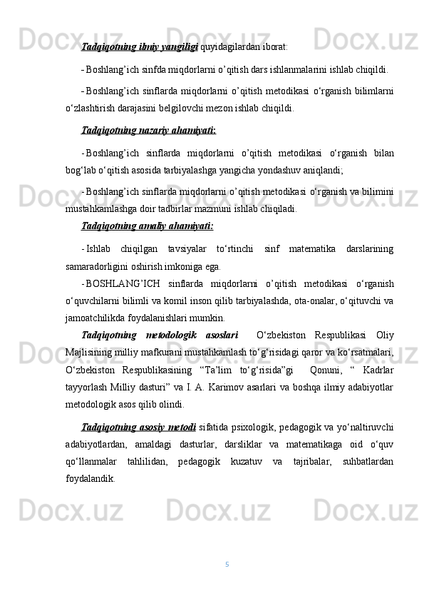 Tadqiqotning ilmiy yangiligi  quyidagilardan iborat:
- Boshlang’ich sinfda miqdorlarni o’qitish dars ishlanmalarini ishlab chiqildi.
- Boshlang’ich  sinflarda  miqdorlarni  o’qitish  metodikasi   о‘rganish   bilimlarni
о‘zlashtirish darajasini belgilovchi mezon ishlab chiqildi.
Tadqiqotning        nazariy        ahamiyati    :  
- Boshlang’ich   sinflarda   miqdorlarni   o’qitish   metodikasi   о‘rganish   bilan
bog‘lab о‘qitish asosida tarbiyalashga yangicha yondashuv aniqlandi;
- Boshlang’ich sinflarda miqdorlarni o’qitish metodikasi  о‘rganish  va bilimini
mustahkamlashga doir tadbirlar mazmuni ishlab chiqiladi.
Tadqiqotning amaliy ahamiyati:
- Ishlab   chiqilgan   tavsiyalar   tо‘rtinchi   sinf   matematika   darslarining
samaradorligini oshirish imkoniga ega.
- BOSHLANG’ICH   sinflarda   miqdorlarni   o’qitish   metodikasi   о‘rganish
о‘quvchilarni bilimli va komil inson qilib tarbiyalashda, ota-onalar, о‘qituvchi va
jamoatchilikda foydalanishlari mumkin.
Tadqiqotning   metodologik   asoslari     О‘zbekiston   Respublikasi   Oliy
Majlisining milliy mafkurani mustahkamlash tо‘g‘risidagi qaror va kо‘rsatmalari,
О‘zbekiston   Respublikasining   “Ta’lim   tо‘g‘risida”gi     Qonuni,   “   Kadrlar
tayyorlash Milliy dasturi” va I. A. Karimov asarlari va boshqa ilmiy adabiyotlar
metodologik asos qilib olindi.
Tadqiqotning asosiy metodi   sifatida psixologik, pedagogik va yо‘naltiruvchi
adabiyotlardan,   amaldagi   dasturlar,   darsliklar   va   matematikaga   oid   о‘quv
qо‘llanmalar   tahlilidan,   pedagogik   kuzatuv   va   tajribalar,   suhbatlardan
foydalandik.
5 