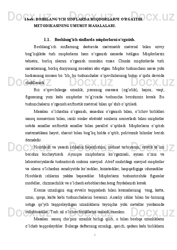 I-bob: BOSHLANG'ICH SINFLARDA MIQDORLARNI O'RGATISH 
METODIKASINING UMUMIY MASALALARI.
1.1. Boshlang'ich sinflarda miqdorlarni o'rgatish.
Boshlang’ich   sinflarning   dasturida   matematik   material   bilan   uzviy
bog‘liqlikda   turli   miqdorlarni   ham   o’rganish   nazarda   tutilgan.   Miqdorlarsiz
tabiatni,   borliq   olamni   o’rganish   mumkin   emas.   Chunki   miqdorlarda   turli
narsalarning, borliq dunyoning xossalari aks etgan. Miqdor tushunchasi narsa yoki
hodisaning xossasi bo ’lib, bu tushunchalar o’quvchilarning butun o’qishi davrida
shakllanadi.
Biz   o’quvchilarga   uzunlik,   jismning   massasi   (og’irlik),   hajmi,   vaqt,
figuraning   yuzi   kabi   miqdorlar   to’g’risida   tushuncha   berishimiz   kerak.   Bu
tushunchalarni o’rganish arifmetik material bilan qo’shib o’qitiladi.
Masalan:   o’lchashni   o’rganish,   sanashni   o’rganish   bilan,   o’lchov   birliklari
sanoq   sismavzusi   bilan,   ismli   sonlar   abstrakt   sonlarni   nomerlash   bilan   miqdorlar
ustida   amallar   arifmetik   amallar   bilan   parallel   o’qitiladi.   Miqdorlarni   o’qitish
matematikani hayot, sharoit bilan bog’liq holda o’qitib, politexnik bilimlar berish
demakdir.
Hisoblash   va   yasash   ishlarini   bajarilishini,   mehnat   tarbiyasini,   estetik   ta’lim
berishni   kuchaytiradi.   Ayniqsa   miqdorlarni   ko’rgazmali,   aynan   o’zini   va
laboratoriyalarda   tushuntirish   imkoni   mavjud.   Atrof   muhitdagi   mavjud   miqdorlar
va   ularni   o’lchashni   amaliyotda   ko’radilar,   kuzatadilar,   haqiqatligiga   ishonadilar.
Hisoblash   ishlarini   yakka   bajaradilar.   Miqdorlarni   tushuntirishda   figuralar
modellar, chizmachilik va o’lchash asboblaridan keng foydalanish kerak.
Kesma   uzunligini   eng   avvalo   taqqoalash   bilan   kesmalarning     teng,   katta,
uzun,   qisqa,   kalta   kabi   tushunchalarini   beramiz.   Amaliy   ishlar   bilan   bir-birining
ustiga   qo’yib   taqqoslaydigan   uzunliklarni   tayoqcha   yoki   metallar   yordamida
solishtiradilar. Turli xil o’lchov birliklarini tanlash mumkin.
Masalan:   sanoq   cho’pini   uzunlik   birligi   qilib,   u   bilan   boshqa   uzunliklarni
o’lchab taqqoslaydilar. Bularga daftarning uzunligi, qarich, qadam kabi birliklarni
6 