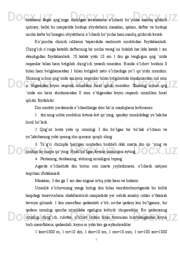 bolalarni   faqat   qog’ozga   chizilgan   kesmalarni   o’lchash   bo’yicha   mashq   qildirib
qolmay, balki bu maqsadda boshqa obyektlarni  masalan, qalam, daftar  va boshqa
uncha katta bo’lmagan obyektlarni o’lchash bo’yicha ham mashq qildirish kerak.
Ko’pincha   chizish   ishlarini   bajarishda   santimetr   modelidan   foydalaniladi.
Chizg’ich o’rniga katakli daftarning bir necha varag’ini buklab har ikki katak 1 sm
ekanligidan   foydalaniladi.   20   katak   yoki   10   sm   1   dm   ga   tengligini   qog   ’ozda
raqamlar   bilan   ham   belgilab   chizg’ich   yasash   mumkin.   Bunda   o’lchov   boshini   0
bilan   ham   belgilamasdan   1   bilan   belgilab   xato   o’lchashga   yo’l   qo’yishi   mumkin.
Shuning uchun qog’ozda sm larni raqamlar bilan belgilashda shoshmasdan nol soni
o   ’tilganidan   keyin   raqamli   uzunlikni   hosil   qilish   mumkin.   Shuning   uchun   qog
’ozda   sm   larni   shoshmasdan   0   soni   o’tilgandan   keyin   raqamli   uzunlikni   hosil
qilishi foydalidir.
Dm modeli yordamida o’lchashlarga doir ba’zi mashqlarni keltiramiz
1 . dm ning uchta modelini ketma-ket qo’ying, qanday uzunlikdagi yo’lakcha
hosil bo’ladi.
2. Qog’oz   lenta   yoki   ip   uzunligi   3   dm   bo’lgan   bir   bo’lak   o’lcham   va
yo’lakchaning yoki ipning shu qismini qirqib oling.
3. To’g’ri   chiziqda   berilgan   nuqtadan   boshlab   ikki   marta   dm   qo   ’ying   va
boshqa bir nuqta qo’ying. Hosil bo’lgan kesma uzunligini ayting.
4. Partaning, doskaning, stolning uzunligini toping.
Agarda   o’lchashda   dm   butun   son   marta   joylashmasa,   o’lchash   natijasi
taqriban ifodalanadi.
Masalan, 3 dm ga 5 sm dan ozgina ortiq yoki kam va hokazo.
Uzunlik   o’lchovining   yangi   birligi   km   bilan   tanishtirilayotganda   bu   birlik
haqidagi  tasavvurlarni  shakllantirish maqsadida  yer  ustida amaliy  ishlar  o’tkazish
tavsiya   qilinadi.   1   km   masofani   qadamlab   o’tib,   necha   qadam   km   bo’lganini,   bir
qadam   uzunligi   qancha   uzunlikka   egaligini   keltirib   chiqaradilar.   Bir   qadamning
uzunligi   chizg’ich,   ruletka,   o’lchov   lentasi   bilan   taxminan   hisoblangandan   keyin
turli masofalarni qadamlab, keyin m yoki km ga aylantiradilar.
1 km=1000 m, 1 m=10 dm, 1 dm=10 sm, 1 sm=10 mm, 1 m=100 sm=1000
8 
