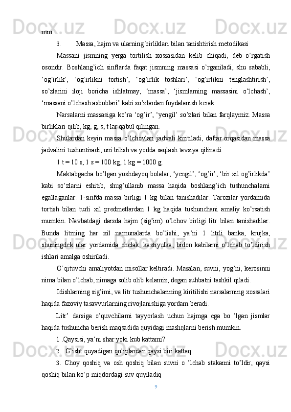 mm.
3. Massa, hajm va ularning birliklari bilan tanishtirish metodikasi
Massani   jismning   yerga   tortilish   xossasidan   kelib   chiqadi,   deb   o’rgatish
osondir.   Boshlang’ich   sinflarda   faqat   jismning   massasi   o’rganiladi,   shu   sababli,
‘og’irlik’,   ‘og’irlikni   tortish’,   ‘og’irlik   toshlari’,   ‘og’irlikni   tenglashtirish’,
so’zlarini   iloji   boricha   ishlatmay,   ‘massa’,   ‘jismlarning   massasini   o’lchash’,
‘massani o’lchash asboblari’ kabi so’zlardan foydalanish kerak.
Narsalarni massasiga  ko’ra ‘og’ir’, ‘yengil’ so’zlari bilan farqlaymiz. Massa
birliklari qilib, kg, g, s, t lar qabul qilingan.
Shulardan   keyin   massa   o’lchovlari   jadvali   kiritiladi,   daftar   orqasidan   massa
jadvalini tushuntiradi, uni bilish va yodda saqlash tavsiya qilinadi.
1 t = 10 s, 1 s = 100 kg, 1 kg = 1000 g.
Maktabgacha bo’lgan yoshdayoq bolalar, ‘yengil’, ‘og’ir’, ‘bir xil og’irlikda’
kabi   so’zlarni   eshitib,   shug’ullanib   massa   haqida   boshlang’ich   tushunchalarni
egallaganlar.   1-sinfda   massa   birligi   1   kg   bilan   tanishadilar.   Tarozilar   yordamida
tortish   bilan   turli   xil   predmetlardan   1   kg   haqida   tushunchani   amaliy   ko’rsatish
mumkin.   Navbatdagi   darsda   hajm   (sig’im)   o’lchov   birligi   litr   bilan   tanishadilar.
Bunda   litrning   har   xil   namunalarda   bo’lishi,   ya’ni   1   litrli   banka,   krujka,
shuningdek   ular   yordamida   chelak,   kastryulka,   bidon   kabilarni   o’lchab   to’ldirish
ishlari amalga oshiriladi.
O’qituvchi  amaliyotdan misollar  keltiradi. Masalan,  suvni, yog’ni, kerosinni
nima bilan o’lchab, nimaga solib olib kelamiz, degan suhbatni tashkil qiladi.
Idishlarning sig’imi, va litr tushunchalarining kiritilishi narsalarning xossalari
haqida fazoviy tasavvurlarning rivojlanishiga yordam beradi.
Litr’   darsiga   o’quvchilarni   tayyorlash   uchun   hajmga   ega   bo   ’lgan   jismlar
haqida tushuncha berish maqsadida quyidagi mashqlarni berish mumkin.
1 .Qaysisi, ya’ni shar yoki kub kattami?
2. G’isht quyadigan qoliplardan qaysi biri kattaq
3. Choy   qoshiq   va   osh   qoshiq   bilan   suvni   o   ’lchab   stakanni   to’ldir,   qaysi
qoshiq bilan ko’p miqdordagi suv quyiladiq
9 