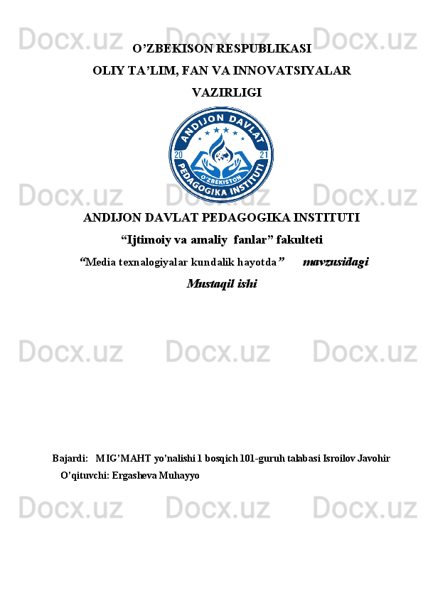 O’ZBEKISON RESPUBLIKASI
OLIY TA’LIM, FAN VA INNOVATSIYALAR
VAZIRLIGI
ANDIJON DAVLAT PEDAGOGIKA INSTITUTI
“Ijtimoiy va amaliy  fanlar” fakulteti
 “ Media texnalogiyalar kundalik hayotda ”      mavzusidagi
Mustaqil ishi
Bajardi:     MIG’MAHT yo’nalishi 1 bosqich 101-guruh talabasi Isroilov Javohir
O’qituvchi: Ergasheva Muhayyo 