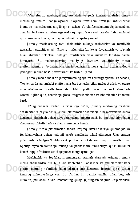 Ta'sir   etuvchi   madaniyatning   yuksalishi   va   jonli   kontent   yaratish   ijtimoiy
medianing   muhim   jihatiga   aylandi.   Ko'plab   muxlislarni   to'plagan   influencerlar
brend   va   mahsulotlarni   targ'ib   qilish   uchun   o'z   platformalaridan   foydalanadilar.
Jonli kontent yaratish odamlarga real vaqt rejimida o'z auditoriyalari bilan muloqot
qilish imkonini beradi, haqiqiy va interaktiv tajriba yaratadi.
Ijtimoiy   medialarning   turli   shakllarida   axloqiy   tashvishlar   va   maxfiylik
masalalari   ustunlik   qiladi.   Shaxsiy   ma'lumotlardan   keng   foydalanish   va   to'plash
bilan   shaxslar   potentsial   noto'g'ri   foydalanish   yoki   ruxsatsiz   kirishga   qarshi
himoyasiz.   Bu   ma'lumotlarning   maxfiyligi,   kuzatuvi   va   ijtimoiy   media
platformalarining   foydalanuvchi   ma'lumotlarini   himoya   qilish   uchun   axloqiy
javobgarligi bilan bog'liq xavotirlarni keltirib chiqaradi.
Ijtimoiy media shakllari jamiyatimizning ajralmas qismiga aylandi, Facebook,
Twitter va Instagram kabi platformalar biz boshqalar bilan muloqot qilish va o'zaro
munosabatimizni   shakllantirmoqda.   Ushbu   platformalar   ma'lumot   almashish
usulini inqilob qilib, odamlarga global miqyosda ulanish va ishtirok etish imkonini
berdi.
So'nggi   yillarda   sezilarli   sur'atga   ega   bo'lib,   ijtimoiy   medianing   mashhur
shakli sifatida paydo bo'ldi. Ushbu platformalar odamlarga turli mavzularda audio
kontentni almashish uchun noyob maydonni taqdim etadi, bu esa auditoriya bilan
chuqurroq suhbatlashish va ulanish imkonini beradi.
Ijtimoiy   media   platformalari   tobora   ko'proq   diversifikatsiya   qilinmoqda   va
foydalanuvchilar   uchun   turli   xil   tarkib   shakllarini   taklif   qilmoqda.   Ular   orasida
juda mashhur  bo'lgan Spotify va Apple Podcasts  kabi  audio oqim  xizmatlari  bor.
Spotify   foydalanuvchilarga   musiqa   va   podkastlarni   translatsiya   qilish   imkonini
beradi, Apple Podcasts esa faqat podkastlarga qaratilgan.
Mashhurlik   va   foydalanish   imkoniyati   sezilarli   darajada   oshgan   ijtimoiy
media   shakllaridan   biri   bu   audio   kontentdir.   Podkastlar   va   audiokitoblar   kabi
platformalarning   ko'tarilishi   bilan   odamlar   endi   kontentni   iste'mol   qilish   uchun
kengroq   imkoniyatlarga   ega.   Bu   o‘sishni   bir   qancha   omillar   bilan   bog‘lash
mumkin,   jumladan,   audio   kontentning   qulayligi,   tinglash   vaqtida   ko‘p   vazifani 