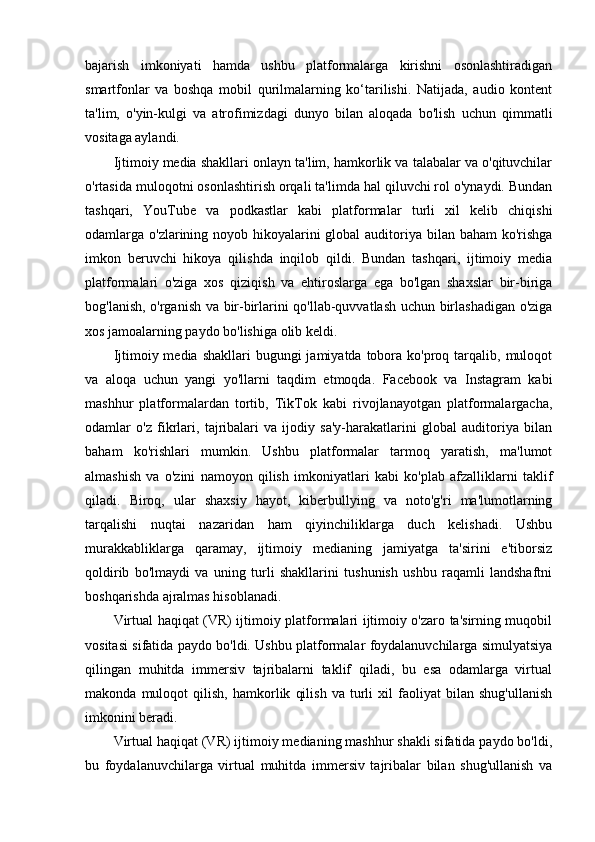 bajarish   imkoniyati   hamda   ushbu   platformalarga   kirishni   osonlashtiradigan
smartfonlar   va   boshqa   mobil   qurilmalarning   ko‘tarilishi.   Natijada,   audio   kontent
ta'lim,   o'yin-kulgi   va   atrofimizdagi   dunyo   bilan   aloqada   bo'lish   uchun   qimmatli
vositaga aylandi.
Ijtimoiy media shakllari onlayn ta'lim, hamkorlik va talabalar va o'qituvchilar
o'rtasida muloqotni osonlashtirish orqali ta'limda hal qiluvchi rol o'ynaydi. Bundan
tashqari,   YouTube   va   podkastlar   kabi   platformalar   turli   xil   kelib   chiqishi
odamlarga o'zlarining noyob hikoyalarini global  auditoriya bilan baham  ko'rishga
imkon   beruvchi   hikoya   qilishda   inqilob   qildi.   Bundan   tashqari,   ijtimoiy   media
platformalari   o'ziga   xos   qiziqish   va   ehtiroslarga   ega   bo'lgan   shaxslar   bir-biriga
bog'lanish, o'rganish va bir-birlarini qo'llab-quvvatlash uchun birlashadigan o'ziga
xos jamoalarning paydo bo'lishiga olib keldi.
Ijtimoiy media  shakllari   bugungi  jamiyatda  tobora  ko'proq tarqalib,  muloqot
va   aloqa   uchun   yangi   yo'llarni   taqdim   etmoqda.   Facebook   va   Instagram   kabi
mashhur   platformalardan   tortib,   TikTok   kabi   rivojlanayotgan   platformalargacha,
odamlar   o'z   fikrlari,   tajribalari   va   ijodiy   sa'y-harakatlarini   global   auditoriya   bilan
baham   ko'rishlari   mumkin.   Ushbu   platformalar   tarmoq   yaratish,   ma'lumot
almashish   va   o'zini   namoyon   qilish   imkoniyatlari   kabi   ko'plab   afzalliklarni   taklif
qiladi.   Biroq,   ular   shaxsiy   hayot,   kiberbullying   va   noto'g'ri   ma'lumotlarning
tarqalishi   nuqtai   nazaridan   ham   qiyinchiliklarga   duch   kelishadi.   Ushbu
murakkabliklarga   qaramay,   ijtimoiy   medianing   jamiyatga   ta'sirini   e'tiborsiz
qoldirib   bo'lmaydi   va   uning   turli   shakllarini   tushunish   ushbu   raqamli   landshaftni
boshqarishda ajralmas hisoblanadi.
Virtual haqiqat (VR) ijtimoiy platformalari ijtimoiy o'zaro ta'sirning muqobil
vositasi sifatida paydo bo'ldi. Ushbu platformalar foydalanuvchilarga simulyatsiya
qilingan   muhitda   immersiv   tajribalarni   taklif   qiladi,   bu   esa   odamlarga   virtual
makonda   muloqot   qilish,   hamkorlik   qilish   va   turli   xil   faoliyat   bilan   shug'ullanish
imkonini beradi.
Virtual haqiqat (VR) ijtimoiy medianing mashhur shakli sifatida paydo bo'ldi,
bu   foydalanuvchilarga   virtual   muhitda   immersiv   tajribalar   bilan   shug'ullanish   va 