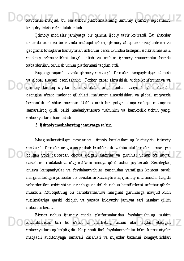 xavotirlar   mavjud,   bu   esa   ushbu   platformalarning   umumiy   ijtimoiy   oqibatlarini
tanqidiy tekshirishni talab qiladi.
Ijtimoiy   medialar   jamiyatga   bir   qancha   ijobiy   ta'sir   ko'rsatdi.   Bu   shaxslar
o'rtasida   oson   va   bir   zumda   muloqot   qilish,   ijtimoiy   aloqalarni   rivojlantirish   va
geografik to'siqlarni kamaytirish imkonini berdi. Bundan tashqari, u fikr almashish,
madaniy   xilma-xillikni   targ'ib   qilish   va   muhim   ijtimoiy   muammolar   haqida
xabardorlikni oshirish uchun platformani taqdim etdi.
Bugungi   raqamli   davrda   ijtimoiy   media   platformalari   kengaytirilgan   ulanish
va   global   aloqani   osonlashtirdi.   Tezkor   xabar   almashish,   video   konferentsiya   va
ijtimoiy   tarmoq   saytlari   kabi   vositalar   orqali   butun   dunyo   bo'ylab   shaxslar
osongina   o'zaro   muloqot   qilishlari,   ma'lumot   almashishlari   va   global   miqyosda
hamkorlik   qilishlari   mumkin.   Ushbu   ortib   borayotgan   aloqa   nafaqat   muloqotni
samaraliroq   qildi,   balki   madaniyatlararo   tushunish   va   hamkorlik   uchun   yangi
imkoniyatlarni ham ochdi.
3.  Ijtimoiy medialarning jamiyatga ta'siri
Marginallashtirilgan   ovozlar   va   ijtimoiy   harakatlarning   kuchayishi   ijtimoiy
media  platformalarining   asosiy   jihati   hisoblanadi.   Ushbu   platformalar   tarixan  jim
bo'lgan   yoki   e'tibordan   chetda   qolgan   shaxslar   va   guruhlar   uchun   o'z   nuqtai
nazarlarini ifodalash va o'zgarishlarni himoya qilish uchun joy beradi. Xeshteglar,
onlayn   kampaniyalar   va   foydalanuvchilar   tomonidan   yaratilgan   kontent   orqali
marginallashgan jamoalar o'z ovozlarini kuchaytirishi, ijtimoiy muammolar haqida
xabardorlikni  oshirishi  va  o'z ishiga qo'shilish  uchun  hamfikrlarni  safarbar  qilishi
mumkin.   Muloqotning   bu   demokratlashuvi   marginal   guruhlarga   mavjud   kuch
tuzilmalariga   qarshi   chiqish   va   yanada   inklyuziv   jamiyat   sari   harakat   qilish
imkonini beradi.
Biznes   uchun   ijtimoiy   media   platformalaridan   foydalanishning   muhim
afzalliklaridan   biri   bu   o'sish   va   marketing   uchun   ular   taqdim   etadigan
imkoniyatlarning  ko'pligidir.  Ko'p  sonli  faol   foydalanuvchilar   bilan  kompaniyalar
maqsadli   auditoriyaga   samarali   kirishlari   va   mijozlar   bazasini   kengaytirishlari 