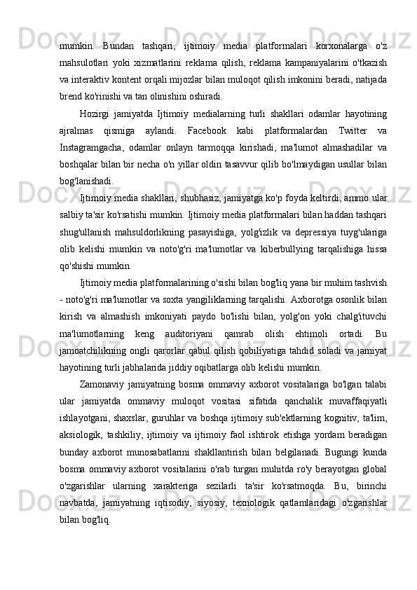 mumkin.   Bundan   tashqari,   ijtimoiy   media   platformalari   korxonalarga   o'z
mahsulotlari   yoki   xizmatlarini   reklama   qilish,   reklama   kampaniyalarini   o'tkazish
va interaktiv kontent orqali mijozlar bilan muloqot qilish imkonini beradi, natijada
brend ko'rinishi va tan olinishini oshiradi.
Hozirgi   jamiyatda   Ijtimoiy   medialarning   turli   shakllari   odamlar   hayotining
ajralmas   qismiga   aylandi.   Facebook   kabi   platformalardan   Twitter   va
Instagramgacha,   odamlar   onlayn   tarmoqqa   kirishadi,   ma'lumot   almashadilar   va
boshqalar bilan bir necha o'n yillar oldin tasavvur qilib bo'lmaydigan usullar bilan
bog'lanishadi.
Ijtimoiy media shakllari, shubhasiz, jamiyatga ko'p foyda keltirdi, ammo ular
salbiy ta'sir ko'rsatishi mumkin. Ijtimoiy media platformalari bilan haddan tashqari
shug'ullanish   mahsuldorlikning   pasayishiga,   yolg'izlik   va   depressiya   tuyg'ulariga
olib   kelishi   mumkin   va   noto'g'ri   ma'lumotlar   va   kiberbullying   tarqalishiga   hissa
qo'shishi mumkin.
Ijtimoiy media platformalarining o'sishi bilan bog'liq yana bir muhim tashvish
- noto'g'ri ma'lumotlar va soxta yangiliklarning tarqalishi. Axborotga osonlik bilan
kirish   va   almashish   imkoniyati   paydo   bo'lishi   bilan,   yolg'on   yoki   chalg'ituvchi
ma'lumotlarning   keng   auditoriyani   qamrab   olish   ehtimoli   ortadi.   Bu
jamoatchilikning   ongli   qarorlar   qabul   qilish   qobiliyatiga   tahdid   soladi   va   jamiyat
hayotining turli jabhalarida jiddiy oqibatlarga olib kelishi mumkin.
Zamonaviy   jamiyatning   bosma   ommaviy   axborot   vositalariga   bo'lgan   talabi
ular   jamiyatda   ommaviy   muloqot   vositasi   sifatida   qanchalik   muvaffaqiyatli
ishlayotgani, shaxslar, guruhlar va boshqa ijtimoiy sub'ektlarning kognitiv, ta'lim,
aksiologik,   tashkiliy,   ijtimoiy   va   ijtimoiy   faol   ishtirok   etishga   yordam   beradigan
bunday   axborot   munosabatlarini   shakllantirish   bilan   belgilanadi.   Bugungi   kunda
bosma  ommaviy  axborot   vositalarini   o'rab  turgan   muhitda   ro'y  berayotgan  global
o'zgarishlar   ularning   xarakteriga   sezilarli   ta'sir   ko'rsatmoqda.   Bu,   birinchi
navbatda,   jamiyatning   iqtisodiy,   siyosiy,   texnologik   qatlamlaridagi   o'zgarishlar
bilan bog'liq.  