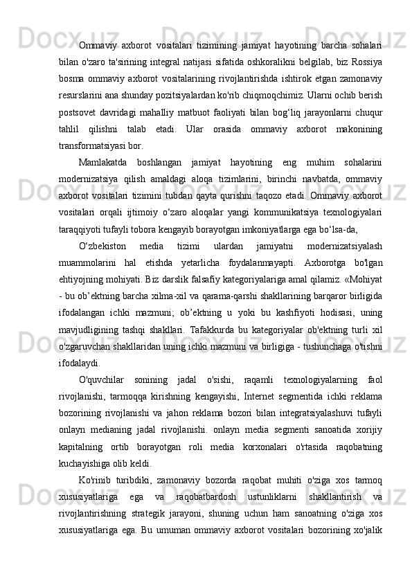 Ommaviy   axborot   vositalari   tizimining   jamiyat   hayotining   barcha   sohalari
bilan   o'zaro   ta'sirining   integral   natijasi   sifatida   oshkoralikni   belgilab,   biz   Rossiya
bosma   ommaviy   axborot   vositalarining   rivojlantirishda   ishtirok   etgan   zamonaviy
resurslarini ana shunday pozitsiyalardan ko'rib chiqmoqchimiz. Ularni ochib berish
postsovet   davridagi   mahalliy   matbuot   faoliyati   bilan   bog‘liq   jarayonlarni   chuqur
tahlil   qilishni   talab   etadi.   Ular   orasida   ommaviy   axborot   makonining
transformatsiyasi bor. 
Mamlakatda   boshlangan   jamiyat   hayotining   eng   muhim   sohalarini
modernizatsiya   qilish   amaldagi   aloqa   tizimlarini,   birinchi   navbatda,   ommaviy
axborot   vositalari   tizimini   tubdan   qayta   qurishni   taqozo   etadi.   Ommaviy   axborot
vositalari   orqali   ijtimoiy   o‘zaro   aloqalar   yangi   kommunikatsiya   texnologiyalari
taraqqiyoti tufayli tobora kengayib borayotgan imkoniyatlarga ega bo‘lsa-da, 
O‘zbekiston   media   tizimi   ulardan   jamiyatni   modernizatsiyalash
muammolarini   hal   etishda   yetarlicha   foydalanmayapti.   Axborotga   bo'lgan
ehtiyojning mohiyati. Biz darslik falsafiy kategoriyalariga amal qilamiz. «Mohiyat
- bu ob’ektning barcha xilma-xil va qarama-qarshi shakllarining barqaror birligida
ifodalangan   ichki   mazmuni;   ob’ektning   u   yoki   bu   kashfiyoti   hodisasi,   uning
mavjudligining   tashqi   shakllari.   Tafakkurda   bu   kategoriyalar   ob'ektning   turli   xil
o'zgaruvchan shakllaridan uning ichki mazmuni va birligiga - tushunchaga o'tishni
ifodalaydi. 
O'quvchilar   sonining   jadal   o'sishi,   raqamli   texnologiyalarning   faol
rivojlanishi,   tarmoqqa   kirishning   kengayishi,   Internet   segmentida   ichki   reklama
bozorining   rivojlanishi   va   jahon   reklama   bozori   bilan   integratsiyalashuvi   tufayli
onlayn   medianing   jadal   rivojlanishi.   onlayn   media   segmenti   sanoatida   xorijiy
kapitalning   ortib   borayotgan   roli   media   korxonalari   o'rtasida   raqobatning
kuchayishiga olib keldi. 
Ko'rinib   turibdiki,   zamonaviy   bozorda   raqobat   muhiti   o'ziga   xos   tarmoq
xususiyatlariga   ega   va   raqobatbardosh   ustunliklarni   shakllantirish   va
rivojlantirishning   strategik   jarayoni,   shuning   uchun   ham   sanoatning   o'ziga   xos
xususiyatlariga   ega.   Bu   umuman   ommaviy   axborot   vositalari   bozorining   xo'jalik 