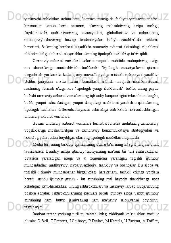 yurituvchi   sub'ektlari   uchun   ham,   Internet   tarmog'ida   faoliyat   yurituvchi   media-
korxonalar   uchun   ham,   xususan,   ularning   mahsulotining   o'ziga   xosligi,
foydalanuvchi   auditoriyasining   xususiyatlari,   globallashuv   va   axborotning
mintaqaviylashuvining   hozirgi   tendentsiyalari   tufayli   xarakterlidir.   reklama
bozorlari.   Bularning   barchasi   birgalikda   ommaviy   axborot   tizimidagi   siljishlarni
oldindan belgilab berdi: o'zgarishlar ularning tipologik tuzilishiga ta'sir qildi. 
Ommaviy   axborot   vositalari   turlarini   raqobat   muhitida   muloqotning   o'ziga
xos   sharoitlariga   moslashtirish   boshlandi.   Tipologik   xususiyatlarni   qisman
o'zgartirish   yordamida   katta   tijoriy   muvaffaqiyatga   erishish   imkoniyati   yaratildi.
Ushbu   jarayonni   media   turini   formatlash   sifatida   aniqlash   mumkin.Bosma
nashrning   formati   o'ziga   xos   "tipologik   yangi   shakllanish"   bo'lib,   uning   paydo
bo'lishi ommaviy axborot vositalarining iqtisodiy barqarorligini izlash bilan bog'liq
bo'lib, yuqori ixtisoslashgan,  yuqori darajadagi  nashrlarni yaratish orqali ularning
tipologik   tuzilishini   differentsiatsiyasini   oshirishga   olib   keladi.   ixtisoslashtirilgan
ommaviy axborot vositalari. 
Bosma   ommaviy   axborot   vositalari   formatlari   media   muhitining   zamonaviy
voqeliklariga   moslashtirilgan   va   zamonaviy   kommunikatsiya   strategiyalari   va
texnologiyalari bilan boyitilgan ularning tipologik modellari majmuidir. 
Media turi uning tarkibiy qismlarining o'zaro ta'sirining integral natijasi bilan
tavsiflanadi.   Bunday   natija   ijtimoiy   faoliyatning   ma'lum   bir   turi   ishtirokchilari
o'rtasida   yaratadigan   aloqa   va   u   tomonidan   yaratilgan   tegishli   ijtimoiy
munosabatlar:   mafkuraviy,   siyosiy,   axloqiy,   tashkiliy   va   boshqalar.   Bu   aloqa   va
tegishli   ijtimoiy   munosabatlar   birgalikdagi   harakatlarni   tashkil   etishga   yordam
beradi.   ushbu   ijtimoiy   guruh   -   bu   guruhning   real   hayotiy   sharoitlariga   mos
keladigan   xatti-harakatlar.   Uning   ishtirokchilari   va   ma'naviy   ishlab   chiqarishning
boshqa   sohalari   ishtirokchilarining   kuchlari   orqali   bunday   aloqa   ushbu   ijtimoiy
guruhning   ham,   butun   jamiyatning   ham   ma'naviy   salohiyatini   boyitishni
ta'minlaydi. 
Jamiyat  taraqqiyotining turli  murakkablikdagi ziddiyatli ko‘rinishlari xorijlik
olimlar   D.Bell,   T.Parsons,   J.Gelbreyt,   P.Draker,   M.Kastels,   U.Rostou,   A.Toffler, 