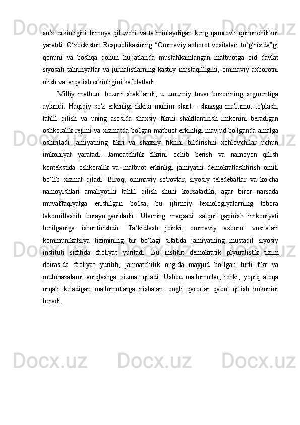 so‘z   erkinligini   himoya   qiluvchi   va   ta’minlaydigan   keng   qamrovli   qonunchilikni
yaratdi. O‘zbekiston Respublikasining “Ommaviy axborot vositalari to‘g‘risida”gi
qonuni   va   boshqa   qonun   hujjatlarida   mustahkamlangan   matbuotga   oid   davlat
siyosati   tahririyatlar   va   jurnalistlarning   kasbiy   mustaqilligini,   ommaviy   axborotni
olish va tarqatish erkinligini kafolatladi. 
Milliy   matbuot   bozori   shakllandi,   u   umumiy   tovar   bozorining   segmentiga
aylandi.   Haqiqiy   so'z   erkinligi   ikkita   muhim   shart   -   shaxsga   ma'lumot   to'plash,
tahlil   qilish   va   uning   asosida   shaxsiy   fikrni   shakllantirish   imkonini   beradigan
oshkoralik rejimi va xizmatda bo'lgan matbuot erkinligi mavjud bo'lganda amalga
oshiriladi   jamiyatning   fikri   va   shaxsiy   fikrini   bildirishni   xohlovchilar   uchun
imkoniyat   yaratadi.   Jamoatchilik   fikrini   ochib   berish   va   namoyon   qilish
kontekstida   oshkoralik   va   matbuot   erkinligi   jamiyatni   demokratlashtirish   omili
bo‘lib   xizmat   qiladi.   Biroq,   ommaviy   so'rovlar,   siyosiy   teledebatlar   va   ko'cha
namoyishlari   amaliyotini   tahlil   qilish   shuni   ko'rsatadiki,   agar   biror   narsada
muvaffaqiyatga   erishilgan   bo'lsa,   bu   ijtimoiy   texnologiyalarning   tobora
takomillashib   borayotganidadir.   Ularning   maqsadi   xalqni   gapirish   imkoniyati
berilganiga   ishontirishdir.   Ta’kidlash   joizki,   ommaviy   axborot   vositalari
kommunikatsiya   tizimining   bir   bo‘lagi   sifatida   jamiyatning   mustaqil   siyosiy
instituti   sifatida   faoliyat   yuritadi.   Bu   institut   demokratik   plyuralistik   tizim
doirasida   faoliyat   yuritib,   jamoatchilik   ongida   mayjud   bo‘lgan   turli   fikr   va
mulohazalarni   aniqlashga   xizmat   qiladi.   Ushbu   ma'lumotlar,   ichki,   yopiq   aloqa
orqali   keladigan   ma'lumotlarga   nisbatan,   ongli   qarorlar   qabul   qilish   imkonini
beradi.  