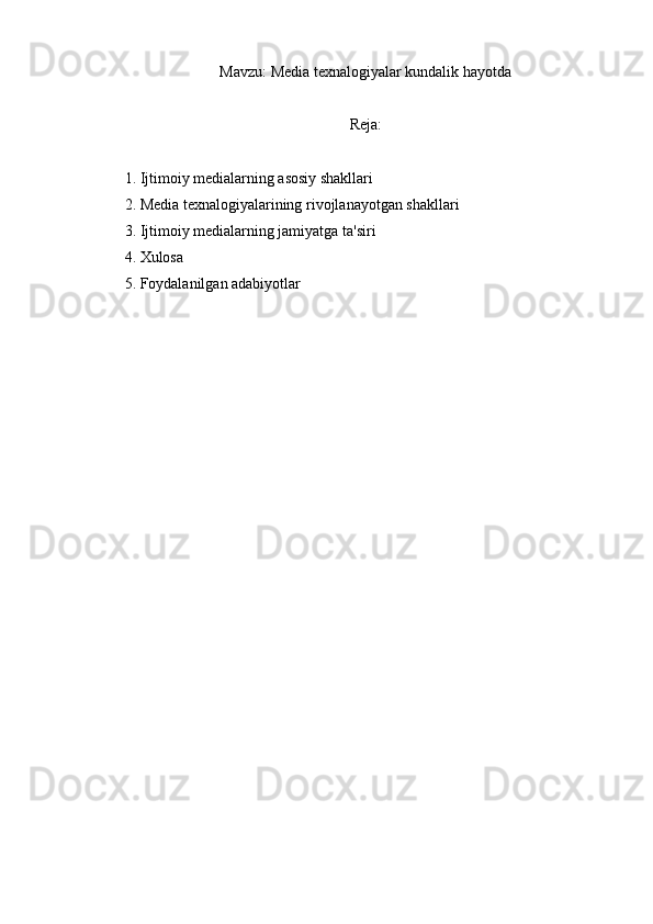 Mavzu:  Media texnalogiyalar kundalik hayotda
Reja:
1. Ijtimoiy medialarning asosiy shakllari
2. Media texnalogiyalarining rivojlanayotgan shakllari
3. Ijtimoiy medialarning jamiyatga ta'siri
4. Xulosa
5. Foydalanilgan adabiyotlar 