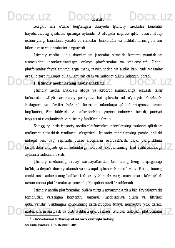 Kirish
Borgan   sari   o'zaro   bog'langan   dunyoda   Ijtimoiy   medialar   kundalik
hayotimizning   ajralmas   qismiga   aylandi.   U   aloqada   inqilob   qildi,   o'zaro   aloqa
uchun yangi  kanallarni yaratdi va shaxslar, korxonalar  va tashkilotlarning bir-biri
bilan o'zaro munosabatini o'zgartirdi.
Ijtimoiy   media   -   bu   shaxslar   va   jamoalar   o'rtasida   kontent   yaratish   va
almashishni   osonlashtiradigan   onlayn   platformalar   va   veb-saytlar 1
.   Ushbu
platformalar   foydalanuvchilarga   matn,   tasvir,   video   va   audio   kabi   turli   vositalar
orqali o'zaro muloqot qilish, ishtirok etish va muloqot qilish imkonini beradi.
1. Ijtimoiy medialarning asosiy shakllari
Ijtimoiy   media   shakllari   aloqa   va   axborot   almashishga   sezilarli   ta'sir
ko'rsatishi   tufayli   zamonaviy   jamiyatda   hal   qiluvchi   rol   o'ynaydi.   Facebook,
Instagram   va   Twitter   kabi   platformalar   odamlarga   global   miqyosda   o'zaro
bog'lanish,   fikr   bildirish   va   xabardorlikni   yoyish   imkonini   beradi,   jamiyat
tuyg'usini rivojlantiradi va ijtimoiy faollikni oshiradi.
So'nggi   yillarda   ijtimoiy   media   platformalari   odamlarning   muloqot   qilish   va
ma'lumot   almashish   usullarini   o'zgartirdi.   Ijtimoiy   medialarning   paydo   bo'lishi
nafaqat   real   vaqt   rejimida   o'zaro   aloqalarni   osonlashtirdi,   balki   yangiliklarni
tarqatishda   inqilob   qildi,   odamlarga   axborot   ekotizimining   faol   ishtirokchisiga
aylanish imkonini berdi.
Ijtimoiy   medianing   asosiy   xususiyatlaridan   biri   uning   keng   tarqalganligi
bo'lib, u deyarli doimiy ulanish va muloqot qilish imkonini beradi. Biroq, buning
cheklanishi  axborotning haddan tashqari  yuklanishi  va ijtimoiy o'zaro ta'sir  qilish
uchun ushbu platformalarga qaram bo'lib qolish xavfi hisoblanadi.
Ijtimoiy media platformalari oldida turgan muammolardan biri foydalanuvchi
tomonidan   yaratilgan   kontentni   samarali   moderatsiya   qilish   va   filtrlash
qobiliyatidir.   Yuklangan   kontentning   katta   miqdori   tufayli   nomaqbul   yoki   zararli
materiallarni aniqlash va olib tashlash qiyinlashadi. Bundan tashqari, platformalar
1
  .  Do‘stmuhammad X.“Ommaviy axborot vositalarini rivojlantirishning
demokratik andozalari” Т., “O‘zbekiston”- 2005.  