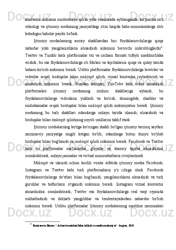 kontentni xolisona moderatsiya qilish yoki tsenzurada ayblanganda, ko'pincha so'z
erkinligi   va ijtimoiy medianing  jamiyatdagi   o'rni   haqida  bahs-munozaralarga  olib
keladigan bahslar paydo bo'ladi.
Ijtimoiy   medialarning   asosiy   shakllaridan   biri   foydalanuvchilarga   qisqa
xabarlar   yoki   yangilanishlarni   almashish   imkonini   beruvchi   mikrobloglardir 2
.
Twitter   va   Tumblr   kabi   platformalar   tez   va   ixcham   formati   tufayli   mashhurlikka
erishdi, bu esa foydalanuvchilarga o'z fikrlari va tajribalarini qisqa va qulay tarzda
baham ko'rish imkonini beradi. Ushbu platformalar foydalanuvchilarga tasvirlar va
videolar   orqali   boshqalar   bilan   muloqot   qilish,   vizual   kontentni   joylashtirish   va
almashish   imkonini   beradi.   Bundan   tashqari,   YouTube   kabi   video   almashish
platformalari   ijtimoiy   medianing   muhim   shakllariga   aylandi,   bu
foydalanuvchilarga   videolarni   yuklash   va   ko'rish,   shuningdek,   sharhlar   va
muhokamalar   orqali   boshqalar   bilan   muloqot   qilish   imkoniyatini   beradi.   Ijtimoiy
medianing   bu   turli   shakllari   odamlarga   onlayn   tarzda   ulanish,   almashish   va
boshqalar bilan muloqot qilishning noyob usullarini taklif etadi.
Ijtimoiy medialarning ko'zga ko'ringan shakli bo'lgan ijtimoiy tarmoq saytlari
zamonaviy   jamiyatga   singib   ketgan   bo'lib,   odamlarga   butun   dunyo   bo'ylab
boshqalar bilan bog'lanish va muloqot qilish imkonini beradi. Facebook va Twitter
kabi   bu   platformalar   ma'lumotlar,   g'oyalar   va   shaxsiy   tajriba   almashishni
osonlashtiradi, onlayn jamoalar va virtual munosabatlarni rivojlantiradi.
Muloqot   va   ulanish   uchun   kuchli   vosita   sifatida   ijtimoiy   media   Facebook,
Instagram   va   Twitter   kabi   turli   platformalarni   o'z   ichiga   oladi.   Facebook
foydalanuvchilarga   do'stlari   bilan   bog'lanish,   yangilanishlarni   almashish   va   turli
guruhlar   va   tadbirlarni   o'rganish   imkonini   beradi.   Instagram   vizual   kontentni
almashishni   osonlashtiradi,   Twitter   esa   foydalanuvchilarga   real   vaqt   rejimida
suhbatlashish   va   dolzarb   yangiliklar   va   tendentsiyalardan   xabardor   bo'lish
imkonini   beradi.   Ushbu   platformalar   Ijtimoiy   medialarning   mashhur   namunalari
2
  Doniyorova Dinora “ Axborot matnlari bilan ishlash va media madaniyat”. Angren, 2023 