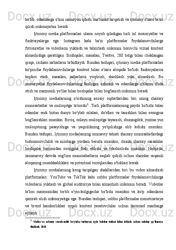 bo'lib, odamlarga o'zini namoyon qilish, ma'lumot tarqatish va ijtimoiy o'zaro ta'sir
qilish imkoniyatini beradi.
Ijtimoiy   media   platformalari   ularni   noyob   qiladigan   turli   xil   xususiyatlar   va
funktsiyalarga   ega.   Instagram   kabi   ba'zi   platformalar   foydalanuvchilarga
fotosuratlar   va   videolarni   yuklash   va   tahrirlash   imkonini   beruvchi   vizual   kontent
almashishga   qaratilgan.   Boshqalar,   masalan,   Twitter,   280   belgi   bilan   cheklangan
qisqa, ixcham xabarlarni ta'kidlaydi. Bundan tashqari, ijtimoiy media platformalari
ko'pincha   foydalanuvchilarga   kontent   bilan   o'zaro   aloqada   bo'lish   funksiyalarini
taqdim   etadi,   masalan,   xabarlarni   yoqtirish,   sharhlash   yoki   almashish.   Bu
xususiyatlar   foydalanuvchilarning   faolligini   oshiradi   va   odamlarga   o'zlarini   ifoda
etish va mazmunli yo'llar bilan boshqalar bilan bog'lanish imkonini beradi.
Ijtimoiy   medialarning   o'sishining   asosiy   oqibatlaridan   biri   uning   shaxsiy
munosabatlar   va  muloqotga   ta'siridir 3
.  Turli   platformalarning  paydo   bo'lishi   bilan
odamlar   endi   butun   dunyo   bo'ylab   oilalari,   do'stlari   va   tanishlari   bilan   osongina
bog'lanishlari mumkin. Biroq, onlayn muloqotga tayanish, shuningdek, yuzma-yuz
muloqotning   pasayishiga   va   yaqinlikning   yo'qolishiga   olib   kelishi   mumkin.
Bundan tashqari, Ijtimoiy medialarning ommaviy tabiati shaxsiy munosabatlardagi
tushunmovchilik   va   nizolarga   yordam   berishi   mumkin,   chunki   shaxsiy   masalalar
boshqalar   tomonidan   osongina   fosh   etilishi   va   tekshirilishi   mumkin.   Natijada,
zamonaviy   davrda   sog'lom   munosabatlarni   saqlab   qolish   uchun   shaxslar   raqamli
aloqaning murakkabliklari va potentsial tuzoqlaridan o'tishlari kerak.
Ijtimoiy   medialarning   keng   tarqalgan   shakllaridan   biri   bu   video   almashish
platformalari.   YouTube   va   TikTok   kabi   ushbu   platformalar   foydalanuvchilarga
videolarni yuklash va global auditoriya bilan almashish imkonini beradi. Videolar
ta'lim   mazmunidan   tortib   o'yin-kulgigacha   bo'lishi   mumkin   va   ko'p   odamlarni
qamrab olish imkoniyatiga ega. Bundan tashqari, ushbu platformalar monetizatsiya
va   brend   hamkorliklari   orqali   kontent   yaratuvchilar   uchun   daromad   manbaiga
aylandi.
3
  Media   va   axboriy   savodxonlik   bo’yicha   tarbiyasi   og’ir   bolalar   toifasi   bilan   ishlash   uchun   uslubiy   qo’llanma.
Bishkek, 2021 