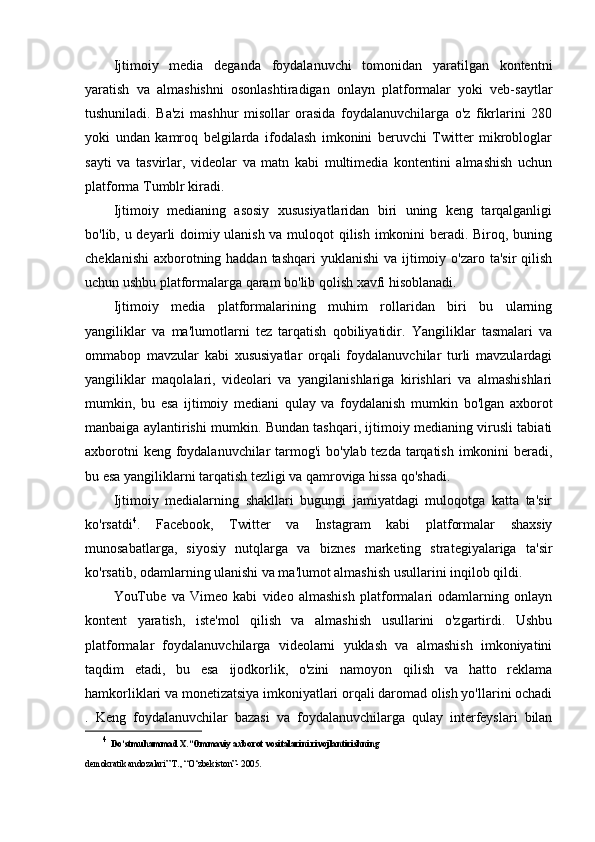 Ijtimoiy   media   deganda   foydalanuvchi   tomonidan   yaratilgan   kontentni
yaratish   va   almashishni   osonlashtiradigan   onlayn   platformalar   yoki   veb-saytlar
tushuniladi.   Ba'zi   mashhur   misollar   orasida   foydalanuvchilarga   o'z   fikrlarini   280
yoki   undan   kamroq   belgilarda   ifodalash   imkonini   beruvchi   Twitter   mikrobloglar
sayti   va   tasvirlar,   videolar   va   matn   kabi   multimedia   kontentini   almashish   uchun
platforma Tumblr kiradi.
Ijtimoiy   medianing   asosiy   xususiyatlaridan   biri   uning   keng   tarqalganligi
bo'lib, u deyarli doimiy ulanish va muloqot qilish imkonini beradi. Biroq, buning
cheklanishi  axborotning haddan tashqari  yuklanishi  va ijtimoiy o'zaro ta'sir  qilish
uchun ushbu platformalarga qaram bo'lib qolish xavfi hisoblanadi.
Ijtimoiy   media   platformalarining   muhim   rollaridan   biri   bu   ularning
yangiliklar   va   ma'lumotlarni   tez   tarqatish   qobiliyatidir.   Yangiliklar   tasmalari   va
ommabop   mavzular   kabi   xususiyatlar   orqali   foydalanuvchilar   turli   mavzulardagi
yangiliklar   maqolalari,   videolari   va   yangilanishlariga   kirishlari   va   almashishlari
mumkin,   bu   esa   ijtimoiy   mediani   qulay   va   foydalanish   mumkin   bo'lgan   axborot
manbaiga aylantirishi mumkin. Bundan tashqari, ijtimoiy medianing virusli tabiati
axborotni  keng foydalanuvchilar  tarmog'i bo'ylab tezda tarqatish imkonini  beradi,
bu esa yangiliklarni tarqatish tezligi va qamroviga hissa qo'shadi.
Ijtimoiy   medialarning   shakllari   bugungi   jamiyatdagi   muloqotga   katta   ta'sir
ko'rsatdi 4
.   Facebook,   Twitter   va   Instagram   kabi   platformalar   shaxsiy
munosabatlarga,   siyosiy   nutqlarga   va   biznes   marketing   strategiyalariga   ta'sir
ko'rsatib, odamlarning ulanishi va ma'lumot almashish usullarini inqilob qildi.
YouTube   va   Vimeo   kabi   video   almashish   platformalari   odamlarning   onlayn
kontent   yaratish,   iste'mol   qilish   va   almashish   usullarini   o'zgartirdi.   Ushbu
platformalar   foydalanuvchilarga   videolarni   yuklash   va   almashish   imkoniyatini
taqdim   etadi,   bu   esa   ijodkorlik,   o'zini   namoyon   qilish   va   hatto   reklama
hamkorliklari va monetizatsiya imkoniyatlari orqali daromad olish yo'llarini ochadi
.   Keng   foydalanuvchilar   bazasi   va   foydalanuvchilarga   qulay   interfeyslari   bilan
4
  Do‘stmuhammad X.“Ommaviy axborot vositalarini rivojlantirishning
demokratik andozalari” Т., “O‘zbekiston”- 2005.  