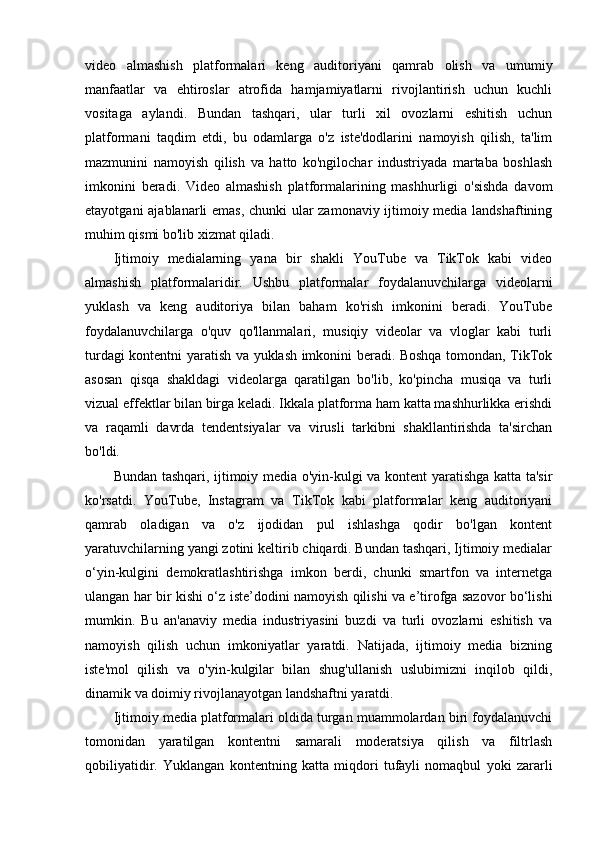 video   almashish   platformalari   keng   auditoriyani   qamrab   olish   va   umumiy
manfaatlar   va   ehtiroslar   atrofida   hamjamiyatlarni   rivojlantirish   uchun   kuchli
vositaga   aylandi.   Bundan   tashqari,   ular   turli   xil   ovozlarni   eshitish   uchun
platformani   taqdim   etdi,   bu   odamlarga   o'z   iste'dodlarini   namoyish   qilish,   ta'lim
mazmunini   namoyish   qilish   va   hatto   ko'ngilochar   industriyada   martaba   boshlash
imkonini   beradi.   Video   almashish   platformalarining   mashhurligi   o'sishda   davom
etayotgani ajablanarli emas, chunki ular zamonaviy ijtimoiy media landshaftining
muhim qismi bo'lib xizmat qiladi.
Ijtimoiy   medialarning   yana   bir   shakli   YouTube   va   TikTok   kabi   video
almashish   platformalaridir.   Ushbu   platformalar   foydalanuvchilarga   videolarni
yuklash   va   keng   auditoriya   bilan   baham   ko'rish   imkonini   beradi.   YouTube
foydalanuvchilarga   o'quv   qo'llanmalari,   musiqiy   videolar   va   vloglar   kabi   turli
turdagi kontentni yaratish va yuklash imkonini beradi. Boshqa tomondan, TikTok
asosan   qisqa   shakldagi   videolarga   qaratilgan   bo'lib,   ko'pincha   musiqa   va   turli
vizual effektlar bilan birga keladi. Ikkala platforma ham katta mashhurlikka erishdi
va   raqamli   davrda   tendentsiyalar   va   virusli   tarkibni   shakllantirishda   ta'sirchan
bo'ldi.
Bundan tashqari, ijtimoiy media o'yin-kulgi va kontent yaratishga katta ta'sir
ko'rsatdi.   YouTube,   Instagram   va   TikTok   kabi   platformalar   keng   auditoriyani
qamrab   oladigan   va   o'z   ijodidan   pul   ishlashga   qodir   bo'lgan   kontent
yaratuvchilarning yangi zotini keltirib chiqardi. Bundan tashqari, Ijtimoiy medialar
o‘yin-kulgini   demokratlashtirishga   imkon   berdi,   chunki   smartfon   va   internetga
ulangan har bir kishi o‘z iste’dodini namoyish qilishi va e’tirofga sazovor bo‘lishi
mumkin.   Bu   an'anaviy   media   industriyasini   buzdi   va   turli   ovozlarni   eshitish   va
namoyish   qilish   uchun   imkoniyatlar   yaratdi.   Natijada,   ijtimoiy   media   bizning
iste'mol   qilish   va   o'yin-kulgilar   bilan   shug'ullanish   uslubimizni   inqilob   qildi,
dinamik va doimiy rivojlanayotgan landshaftni yaratdi.
Ijtimoiy media platformalari oldida turgan muammolardan biri foydalanuvchi
tomonidan   yaratilgan   kontentni   samarali   moderatsiya   qilish   va   filtrlash
qobiliyatidir.   Yuklangan   kontentning   katta   miqdori   tufayli   nomaqbul   yoki   zararli 