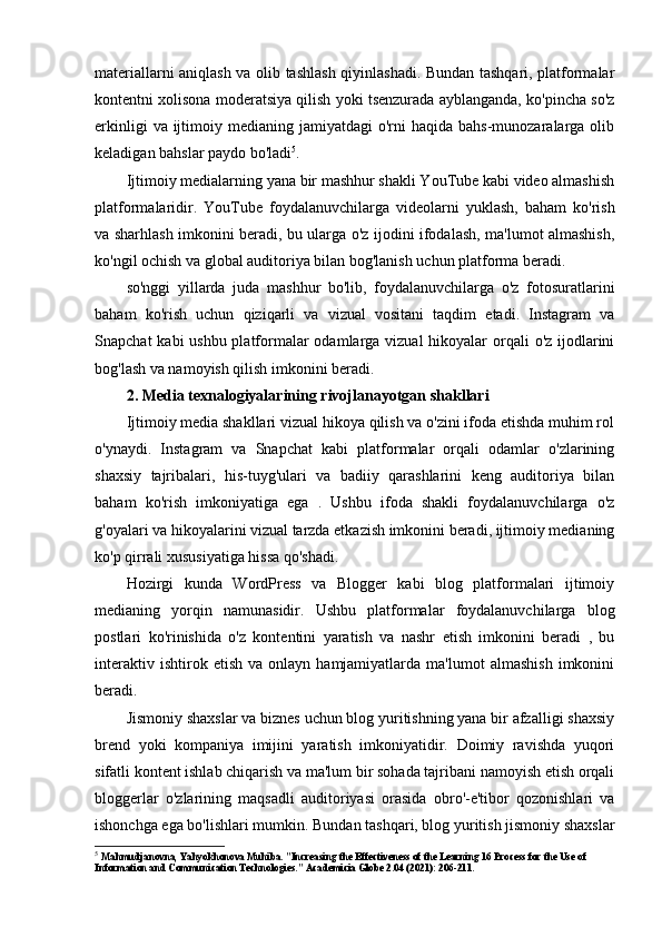 materiallarni aniqlash va olib tashlash qiyinlashadi. Bundan tashqari, platformalar
kontentni xolisona moderatsiya qilish yoki tsenzurada ayblanganda, ko'pincha so'z
erkinligi   va ijtimoiy medianing  jamiyatdagi   o'rni   haqida  bahs-munozaralarga  olib
keladigan bahslar paydo bo'ladi 5
.
Ijtimoiy medialarning yana bir mashhur shakli YouTube kabi video almashish
platformalaridir.   YouTube   foydalanuvchilarga   videolarni   yuklash,   baham   ko'rish
va sharhlash imkonini beradi, bu ularga o'z ijodini ifodalash, ma'lumot almashish,
ko'ngil ochish va global auditoriya bilan bog'lanish uchun platforma beradi.
so'nggi   yillarda   juda   mashhur   bo'lib,   foydalanuvchilarga   o'z   fotosuratlarini
baham   ko'rish   uchun   qiziqarli   va   vizual   vositani   taqdim   etadi.   Instagram   va
Snapchat  kabi ushbu platformalar  odamlarga vizual  hikoyalar  orqali  o'z ijodlarini
bog'lash va namoyish qilish imkonini beradi.
2. Media texnalogiyalarining rivojlanayotgan shakllari
Ijtimoiy media shakllari vizual hikoya qilish va o'zini ifoda etishda muhim rol
o'ynaydi.   Instagram   va   Snapchat   kabi   platformalar   orqali   odamlar   o'zlarining
shaxsiy   tajribalari,   his-tuyg'ulari   va   badiiy   qarashlarini   keng   auditoriya   bilan
baham   ko'rish   imkoniyatiga   ega   .   Ushbu   ifoda   shakli   foydalanuvchilarga   o'z
g'oyalari va hikoyalarini vizual tarzda etkazish imkonini beradi, ijtimoiy medianing
ko'p qirrali xususiyatiga hissa qo'shadi.
Hozirgi   kunda   WordPress   va   Blogger   kabi   blog   platformalari   ijtimoiy
medianing   yorqin   namunasidir.   Ushbu   platformalar   foydalanuvchilarga   blog
postlari   ko'rinishida   o'z   kontentini   yaratish   va   nashr   etish   imkonini   beradi   ,   bu
interaktiv   ishtirok  etish   va   onlayn  hamjamiyatlarda   ma'lumot   almashish   imkonini
beradi.
Jismoniy shaxslar va biznes uchun blog yuritishning yana bir afzalligi shaxsiy
brend   yoki   kompaniya   imijini   yaratish   imkoniyatidir.   Doimiy   ravishda   yuqori
sifatli kontent ishlab chiqarish va ma'lum bir sohada tajribani namoyish etish orqali
bloggerlar   o'zlarining   maqsadli   auditoriyasi   orasida   obro'-e'tibor   qozonishlari   va
ishonchga ega bo'lishlari mumkin. Bundan tashqari, blog yuritish jismoniy shaxslar
5
  Mahmudjanovna, Yahyokhonova Muhiba. "Increasing the Effectiveness of the Learning 16 Process for the Use of 
Information and Communication Technologies." Academicia Globe 2.04 (2021): 206-211. 