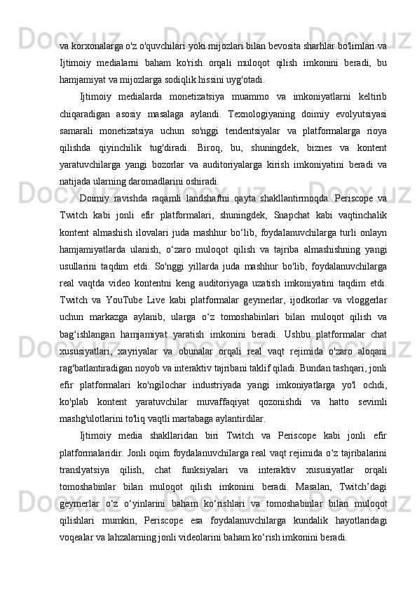 va korxonalarga o'z o'quvchilari yoki mijozlari bilan bevosita sharhlar bo'limlari va
Ijtimoiy   medialarni   baham   ko'rish   orqali   muloqot   qilish   imkonini   beradi,   bu
hamjamiyat va mijozlarga sodiqlik hissini uyg'otadi.
Ijtimoiy   medialarda   monetizatsiya   muammo   va   imkoniyatlarni   keltirib
chiqaradigan   asosiy   masalaga   aylandi.   Texnologiyaning   doimiy   evolyutsiyasi
samarali   monetizatsiya   uchun   so'nggi   tendentsiyalar   va   platformalarga   rioya
qilishda   qiyinchilik   tug'diradi.   Biroq,   bu,   shuningdek,   biznes   va   kontent
yaratuvchilarga   yangi   bozorlar   va   auditoriyalarga   kirish   imkoniyatini   beradi   va
natijada ularning daromadlarini oshiradi. 
Doimiy   ravishda   raqamli   landshaftni   qayta   shakllantirmoqda.   Periscope   va
Twitch   kabi   jonli   efir   platformalari,   shuningdek,   Snapchat   kabi   vaqtinchalik
kontent   almashish   ilovalari   juda   mashhur   bo‘lib,   foydalanuvchilarga   turli   onlayn
hamjamiyatlarda   ulanish,   o‘zaro   muloqot   qilish   va   tajriba   almashishning   yangi
usullarini   taqdim   etdi.   So'nggi   yillarda   juda   mashhur   bo'lib,   foydalanuvchilarga
real   vaqtda   video   kontentni   keng   auditoriyaga   uzatish   imkoniyatini   taqdim   etdi.
Twitch   va   YouTube   Live   kabi   platformalar   geymerlar,   ijodkorlar   va   vloggerlar
uchun   markazga   aylanib,   ularga   o z   tomoshabinlari   bilan   muloqot   qilish   vaʻ
bag ishlangan   hamjamiyat   yaratish   imkonini   beradi.   Ushbu   platformalar   chat	
ʻ
xususiyatlari,   xayriyalar   va   obunalar   orqali   real   vaqt   rejimida   o'zaro   aloqani
rag'batlantiradigan noyob va interaktiv tajribani taklif qiladi. Bundan tashqari, jonli
efir   platformalari   ko'ngilochar   industriyada   yangi   imkoniyatlarga   yo'l   ochdi,
ko'plab   kontent   yaratuvchilar   muvaffaqiyat   qozonishdi   va   hatto   sevimli
mashg'ulotlarini to'liq vaqtli martabaga aylantirdilar.
Ijtimoiy   media   shakllaridan   biri   Twitch   va   Periscope   kabi   jonli   efir
platformalaridir. Jonli oqim foydalanuvchilarga real vaqt rejimida o z tajribalarini	
ʻ
translyatsiya   qilish,   chat   funksiyalari   va   interaktiv   xususiyatlar   orqali
tomoshabinlar   bilan   muloqot   qilish   imkonini   beradi.   Masalan,   Twitch’dagi
geymerlar   o‘z   o‘yinlarini   baham   ko‘rishlari   va   tomoshabinlar   bilan   muloqot
qilishlari   mumkin,   Periscope   esa   foydalanuvchilarga   kundalik   hayotlaridagi
voqealar va lahzalarning jonli videolarini baham ko‘rish imkonini beradi. 