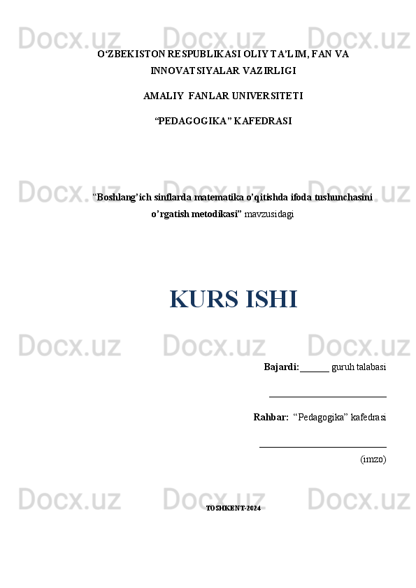 O ZBEKISTON RESPUBLIKASI OLIY TA’LIM, FAN VAʻ
INNOVATSIYALAR VAZIRLIGI
AMALIY  FANLAR UNIVERSITETI
“PEDAGOGIKA” KAFEDRASI
“ Boshlang’ich sinflarda matematika o’qitishda ifoda tushunchasini
o’rgatish metodikasi”  mavzusidagi
KURS ISHI
Bajardi: ______ guruh talabasi
________________________ 
Rahbar:   “Pedagogika” kafedrasi
__________________________
(imzo)
TOSHKENT-2024
1 