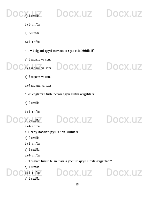 a) 1-sinfda
b) 2-sinfda
c) 3-sinfda
d) 4-sinfda
4. , = belgilari qaysi mavzuni o`rgatishda kiritiladi?
a) 2 raqami va soni
b) 1 raqami va soni
c) 5 raqami va soni
d) 4 raqami va soni
5. «Tenglama» tushunchasi qaysi sinfda o`rgatiladi?
a) 2-sinfda
b) 1-sinfda
c) 3-sinfda 
d) 4-sinfda 
6. Harfiy ifodalar qaysi sinfda kiritiladi? 
a) 2-sinfda 
b) 1-sinfda 
c) 3-sinfda 
d) 4-sinfda 
7. Tenglam tuzish bilan masala yechish qaysi sinfda o`rgatiladi? 
a) 4-sinfda 
b) 1-sinfda 
c) 3-sinfda 
10 