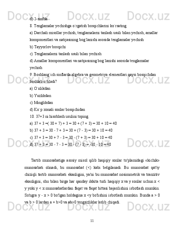 d) 2-sinfda 
8. Tenglamalar yechishga o`rgatish bosqichlarini ko`rsating. 
a) Darchali misollar yechish, tenglamalarni tanlash usuli bilan yechish, amallar 
komponentlari va natijasining bog`lanishi asosida tenglamalar yechish 
b) Tayyorlov bosqichi 
c) Tenglamalarni tanlash usuli bilan yechish 
d) Amallar komponentlari va natijasining bog`lanishi asosida tenglamalar 
yechish 
9. Boshlang`ich sinflarda algebra va geometriya elementlari qaysi bosqichdan 
boshlab o`tiladi? 
a) O`nlikdan 
b) Yuzlikdan 
c) Minglikdan 
d) Ko`p xonali sonlar bosqichidan 
10. 37+3 ni hisoblash usulini toping. 
a) 37 + 3 =( 30 + 7) + 3 = 30 + (7 + 3) = 30 + 10 = 40 
b) 37 + 3 = 30 - 7 + 3 = 30 + (7 - 3) = 30 + 10 = 40 
c) 37 + 3 = 30 + 7 - 3 = 30 - (7 + 3) = 30 + 10 = 40 
d) 37 + 3 = 30 - 7 - 3 = 30 - (7 - 3) = -30 - 10 = 40
Tartib   munosabatiga   asosiy   misol   qilib   haqiqiy   sonlar   to'plamidagi   «kichik»
munosabati   olinadi,   bu   munosabat   (<)   kabi   belgilanadi.   Bu   munosabat   qat'iy
chiziqli tar tib munosabati ekanligini, ya'ni bu munosabat nosimmetrik va tranzitiv
ekanligini, shu bilan birga har qanday ikkita turli haqiqiy   x   va   у   sonlar uchun   x <
у   yoki   у  < x   munosabatlardan faqat va faqat bittasi bajarilishini isbotlash mumkin.
So'ngra   у  - x > 0 bo'lgan holdagina   x < у   bo'lishini isbotlash mumkin. Bunda   a >   0
va   b >   0 lardan   a + b>0   va   ab>0   tengsizliklar kelib chiqadi.
11 