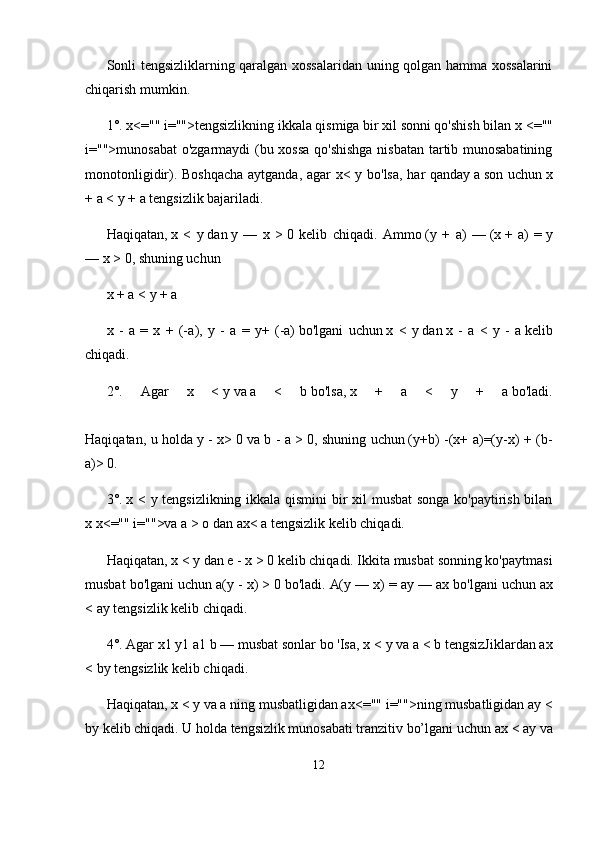 Sonli tengsizliklarning qaralgan xossalaridan uning qolgan hamma xossalarini
chiqarish mumkin.
1°.   x<="" i="">tengsizlikning ikkala qismiga bir xil sonni qo'shish bilan   x   <=""
i="">munosabat  o'zgarmaydi (bu xossa qo'shishga  nisbatan tartib munosabatining
monotonligidir). Boshqacha aytganda, agar x< y bo'lsa, har qanday   a   son uchun   x
+ a <  у  + a   tengsizlik bajariladi.
Haqiqatan,   x   <   у   dan   у   —   x   >   0   kelib   chiqadi.   Ammo   (y   +   a)   —   (x   +   a)   =   y
—   x >   0, shuning uchun
x + a <  у  + a
x   -   a   =   x   +   (- а ),   у   -   a   =   y+   (-a)   bo'lgani   uchun   x   <   у   dan   x   -   a   <   у   -   a   kelib
chiqadi.
2°.   Agar   x   <   у   va   a   <   b   bo'lsa,   x   +   a   <   у   +   a   bo'ladi.
Haqiqatan, u holda   у   - x>   0 va   b - a >   0, shuning uchun   (y+b) -(x+ a)=(y-x) + (b-
a)>   0.
3°.   x <   у   tengsizlikning ikkala qismini bir xil musbat songa ko'paytirish bilan
x   x<="" i="">va   a >  о   dan   ax< a   tengsizlik kelib chiqadi.
Haqiqatan,   x <  у   dan   e - x >   0 kelib chiqadi. Ikkita musbat sonning ko'paytmasi
musbat bo'lgani uchun   a(y - x) >   0 bo'ladi.   A(y — x) = ay — ax   bo'lgani uchun   ax
< ay   tengsizlik kelib chiqadi.
4°.   Agar x1 y1 a1 b — musbat sonlar bo 'Isa, x <  у  va a < b tengsizJiklardan ax
< by tengsizlik kelib chiqadi.
Haqiqatan,   x <  у   va   a ning musbatligidan ax <="" i="">ning musbatligidan   ay <
by   kelib chiqadi. U holda tengsizlik munosabati tranzitiv bo’lgani uchun   ax < ay va
12 