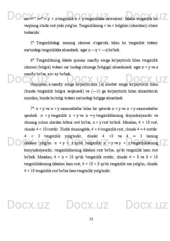 ax<=""   i="">   у   >   x   tengsizlik   x   <   у   tengsizlikka   ekvivalent.   Ikkala   tengsizlik   bir
vaqtning o'zida rost yoki yolg'on. Tengsizlikning < va > belgilari (ishoralari) o'zaro
teskaridir.
5°.   Tengsizlikdagi   sonning   ishorasi   o'zgarishi   bilan   bu   tengsizlik   teskari
ma'nodagi tengsizlikka almashadi: agar x   —y < —x   bo'ladi.
6°.   Tengsizlikning   ikkala   qismini   manfiy   songa   ko'paytirish   bilan   tengsizlik
ishorasi (belgisi) teskari ma 'nodagi ishoraga (belgiga) almashinadi: agar x <  у  va a
manfiy bo'lsa, ax> ay bo'ladi.
Haqiqatan,   a   manfiy   songa   ko'paytirishni   |   a|   musbat   songa   ko'paytirish   bilan
(bunda   tengsizlik   belgisi   saqlanadi)   va   (—1)   ga   ko'paytirish   bilan   almashtirish
mumkin, bunda bu belgi teskari ma'nodagi belgiga almashadi.
7°.   x <   у   va x >   у   munosabatlar  bilan bir qatorda x <   у   va x >   у   munosabatlar
qaraladi.   x   <   у   tengsizlik   x   <   у   va   x   =   у   tengsiz liklarning   dizyunksiyasidir   va
shuning uchun ulardan bittasi  rost  bo'lsa, x <   у   rost  bo'ladi. Masalan, 4 < 10 rost,
chunki 4 < 10 rostdir. Xuddi shuningdek, 4 < 4 tengsizlik rost, chunki 4 = 4 rostdir.
4   <   3   tengsizlik   yolg'ondir,   chunki   4   <3   va   4   =   3   laming
ikkalasi   yolg'on.   x   <   у   <   z   qo'sh   tengsizlik   x   <   у   va   у   <   z   tengsizliklarning
konyunksiyasidir,   tengsizliklarning   ikkalasi   rost   bo'lsa,   qo'sh   teng sizlik   ham   rost
bo'ladi.   Masalan,   4   <   x   <   10   qo'sh   'tengsizlik   rostdir,   chunki   4   <   8   va   8   <   10
tengsizliklarning ikkalasi ham rost; 4 < 10 < 8 qo'sh tengsizlik esa yolg'on, chunki
4 < 10 tengsizlik rost bo'lsa ham tengsizlik yolg'ondir.
13 