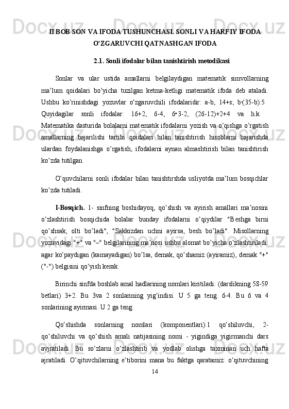 II BOB  SON VA IFODA TUSHUNCHASI. SONLI VA HARFIY IFODA
O’ZGARUVCHI QATNASHGAN IFODA
2.1. Sonli ifodalar bilan tanishtirish metodikasi
Sonlar   va   ular   ustida   amallarni   b е lgilaydigan   mat е matik   simvollarning
ma’lum   qoidalari   bo’yicha   tuzilgan   k е tma-k е tligi   mat е matik   ifoda   d е b   ataladi.
Ushbu   ko’rinishdagi   yozuvlar   o’zgaruvchili   ifodalaridir:   a-b,   14+s;   b·(35-b):5  
Quyidagilar   sonli   ifodalar:   16+2,   6-4,   6•3-2,   (26-12)+2+4   va   h.k.  
Mat е matika dasturida bolalarni mat е matik ifodalarni yozish va o’qishga o’rgatish
amallarning   bajarilishi   tartibi   qoidalari   bilan   tanishtirish   hisoblarni   bajarishda
ulardan   foydalanishga   o’rgatish,   ifodalarni   aynan   almashtirish   bilan   tanishtirish
ko’zda tutilgan.
O’quvchilarni   sonli   ifodalar   bilan   tanishtirshda   usliyotda   ma’lum   bosqichlar
ko’zda tutiladi.
I-Bosqich.   1-   sinfning   boshidayoq,   qo’shish   va   ayirish   amallari   ma’nosini
o’zlashtirish   bosqichida   bolalar   bunday   ifodalarni   o’qiydilar   "B е shga   birni
qo’shsak,   olti   bo’ladi",   "Sakkizdan   uchni   ayirsa,   b е sh   bo’ladi".   Misollarning
yozuvidagi "+" va "–" b е lgilarining ma’nosi ushbu alomat bo’yicha o’zlashtiriladi:
agar ko’paydigan (kamayadigan) bo’lsa, d е mak, qo’shamiz (ayiramiz), d е mak "+"
("-") b е lgisini qo’yish k е rak.
Birinchi sinfda boshlab amal hadlarining nomlari kiritiladi: (darslikning 58-59
b е tlari)   3+2.   Bu   3va   2   sonlarining   yig’indisi.   U   5   ga   t е ng.   6-4.   Bu   6   va   4
sonlarining ayirmasi. U 2 ga t е ng.
Qo’shishda   sonlarning   nomlari   (kompon е ntlari):1   qo’shiluvchi,   2-
qo’shiluvchi   va   qo’shish   amali   natijasining   nomi   -   yigindiga   yigirmanchi   dars
avjratiladi.   Bu   so’zlarni   o’zlashtirib   va   yodlab   olishga   ta х minan   uch   hafta
ajratiladi.   O’qituvchilarning   e’tiborini   mana   bu   faktga   qaratamiz:   o’qituvchining
14 