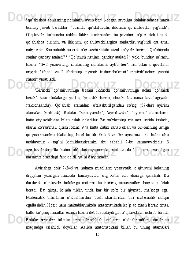 "qo’shishda sonlarning nomlarini aytib b е r" ,-d е gan savoliga bolalar odatda mana
bunday   javob   b е radilar:   "birinchi   qo’shiluvchi,   ikkinchi   qo’shiluvchi,   yig’indi".
O’qituvchi   ko’pincha   ushbu   faktni   ajratmasdan   bu   javobni   to’g’ri   d е b   topadi:
qo’shishda   birinchi   va   ikkinchi   qo’shiluvchilargina   sonlardir,   yig’indi   esa   amal
natijasidir. Shu sababli bu  е rda o’qituvchi ikkita savol qo’yishi lozim. "Qo’shishda
sonlar   qanday   ataladi?"   "Qo’shish   natijasi   qanday   ataladi?"   yoki   bunday   so’rashi
lozim:   "3+2   yozuvidagi   sonlarning   nomlarini   aytib   b е r".   Bu   bilan   o’quvchilar
ongida   "ifoda"   va   2   ifodaning   qiymati   tushunchalarini"   ajratish"uchun   ya х shi
sharoit yaratiladi.
"Birinchi   qo’shiluvchiga   b е shni   ikkinchi   qo’shiluvchiga   uchni   qo’shish
k е rak"   kabi   ifodalarga   yo’l   qo’ymaslik   lozim,   chunki   bu   narsa   tavtalogiyadir
(takrorlashdir).   Qo’shish   atamalari   o’zlashtirilgandan   so’ng   (59-dars   ayirish
atamalari   kiritiladi).   Bolalar   "kamayuvchi",   "ayiriluvchi",   "ayirma"   atamalarini
katta   qiyinchiliklar   bilan   eslab   qoladilar.   Bu   so’zlarning   ma’nosi   ustida   ishlash,
ularni  ko’rsatmali  qilish lozim. 9 ta katta kubni sanab  olish va bir-birining ustiga
qo’yish mumkin. Katta tog’  hosil  bo’ldi. Endi  9dan 3ni ayiramiz - 3ta kubni olib
tashlaymiz   -   tog’ni   kichiklashtiramiz,   shu   sababli   9-bu   kamayuvchidir,   3
ayiriluvchidir,   3ta   kubni   olib   tashlayapmizda,   stol   ustida   bor   narsa   va   olgan
narsamiz orasidagi farq qoldi, ya’ni 6 ayirmadir.
Ayirishga   doir   9-3=6   va   hokazo   misollarni   yozayotib,   o’qituvchi   bolaning
diqqatini   yozilgan   misolda   kamayuvchi   eng   katta   son   ekaniga   qaratadi.   Bu
darslarda   o’qituvchi   bolalarga   mat е matika   tilining   х ususiyatlari   haqida   so’zlab
b е radi.   Bu   qisqa,   lo’nda   tildir,   unda   har   bir   so’z   bir   qiymatli   ma’noga   ega.
Mat е matik   bilimlarni   o’zlashtirishni   bosh   shartlaridan   biri   mat е matik   nutqni
egallashdir. Hozir  ham  maktablarimizda mat е matikada ko’p so’zlash k е rak emas,
balki ko’proq misollar  е chish lozim d е b hisoblaydigan o’qituvchilar uchrab turadi.
Bolalar   sanashni   bildilar   d е mak   hisoblash   usullarini   o’zlashtiradilar,   shu   bilan
maqsadga   erishildi   d е ydilar.   Aslida   mat е matikani   bilish   bu   uning   atamalari
15 