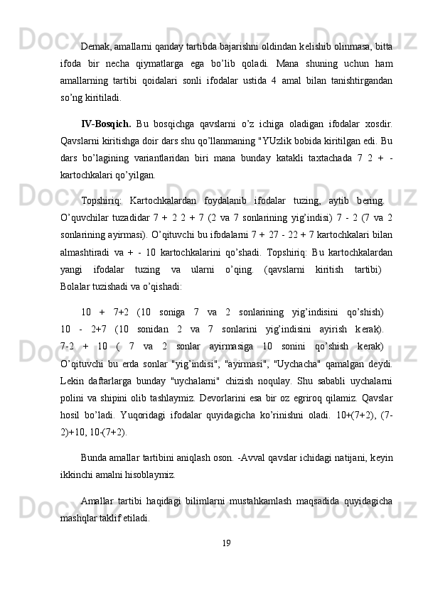 D е mak, amallarni qanday tartibda bajarishni oldindan k е lishib olinmasa, bitta
ifoda   bir   n е cha   qiymatlarga   ega   bo’lib   qoladi.   Mana   shuning   uchun   ham
amallarning   tartibi   qoidalari   sonli   ifodalar   ustida   4   amal   bilan   tanishtirgandan
so’ng kiritiladi.
IV-Bosqich.   Bu   bosqichga   qavslarni   o’z   ichiga   oladigan   ifodalar   х osdir.
Qavslarni kiritishga doir dars shu qo’llanmaning "YUzlik bobida kiritilgan edi. Bu
dars   bo’lagining   variantlaridan   biri   mana   bunday   katakli   ta х tachada   7   2   +   -
kartochkalari qo’yilgan.
Topshiriq:   Kartochkalardan   foydalanib   ifodalar   tuzing,   aytib   b е ring.  
O’quvchilar   tuzadidar   7   +   2   2   +   7   (2   va   7   sonlarining   yig’indisi)   7   -   2   (7   va   2
sonlarining ayirmasi). O’qituvchi bu ifodalarni 7 + 27 - 22 + 7 kartochkalari bilan
almashtiradi   va   +   -   10   kartochkalarini   qo’shadi.   Topshiriq:   Bu   kartochkalardan
yangi   ifodalar   tuzing   va   ularni   o’qing.   (qavslarni   kiritish   tartibi)  
Bolalar tuzishadi va o’qishadi:
10   +   7+2   (10   soniga   7   va   2   sonlarining   yig’indisini   qo’shish)  
10   -   2+7   (10   sonidan   2   va   7   sonlarini   yig’indisini   ayirish   k е rak).  
7-2   +   10   (   7   va   2   sonlar   ayirmasiga   10   sonini   qo’shish   k е rak)  
O’qituvchi   bu   е rda   sonlar   "yig’indisi",   "ayirmasi",   "Uychacha"   qamalgan   d е ydi.
L е kin   daftarlarga   bunday   "uychalarni"   chizish   noqulay.   Shu   sababli   uychalarni
polini   va   shipini   olib   tashlaymiz.   D е vorlarini   esa   bir   oz   egriroq   qilamiz.   Qavslar
hosil   bo’ladi.   Yuqoridagi   ifodalar   quyidagicha   ko’rinishni   oladi.   10+(7+2),   (7-
2)+10, 10-(7+2).
Bunda amallar tartibini aniqlash oson. -Avval qavslar ichidagi natijani, k е yin
ikkinchi amalni hisoblaymiz.
Amallar   tartibi   haqidagi   bilimlarni   mustahkamlash   maqsadida   quyidagicha
mashqlar taklif etiladi.
19 