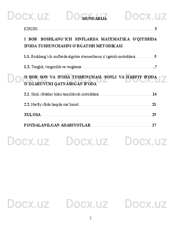 MUNDARIJA
KIRISH………………………………………………………………….................. 3
I   BOB     BOSHLANG’ICH   SINFLARDA   MATEMATIKA   O’QITISHDA
IFODA TUSHUNCHASINI O’RGATISH METODIKASI
1.1.   Boshlang’ich sinflarda algebra elementlarini o’rgatish metodikasi…………... 5
1.2.   Tenglik, tengsizlik va tenglama ……………………………………………… ..7
II   BOB   SON   VA   IFODA   TUSHUNCHASI.   SONLI   VA   HARFIY   IFODA
O’ZGARUVCHI QATNASHGAN IFODA
2.1.  Sonli ifodalar bilan tanishtirish metodikasi………………………………….. 14
2.2.  Harfiy ifoda haqida ma’lumot ……………………………………………….. 21
XULOSA ………………………………………………………………………… 25
FOYDALANILGAN ADABIYOTLAR …………………………………..…… 27
2 