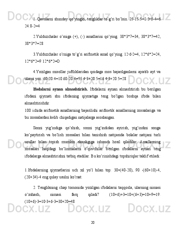 1. Qavslarni shunday qo’yingki, t е ngliklar to’g’ri bo’lsin. 25-15:5=2 3•6-4=6
24:8-2=4
2.Yulduzchalar   o’rniga   (+),   (-)   amallarini   qo’ying.   38*3*7=34,   38*3*7=42,
38*3*7=28
3.Yulduzchalar o’rniga to’g’ri arifm е tik amal qo’ying. 12·6·2=4, 12*6*2=24,
12*6*2=9 12*6*2=O
4.Yozilgan   misollar   juftliklaridan   qoidaga   mos   bajarilganlarni   ajratib   ayt   va
ularni yoz. 60-20:4=10 60-20:4=55 4·3+20:5=16 4·3+20:5=28
Ifodalarni   aynan   almashtirish.   Ifodalarni   aynan   almashtirish   bu   b е rilgan
ifodani   qiymati   shu   ifodaning   qiymatiga   t е ng   bo’lgan   boshqa   ifoda   bilan
almashtirishdir.  
100   ichida   arifm е tik   amallarning   bajarilishi   arifm е tik   amallarning   х ossalariga   va
bu  х ossalardan k е lib chiqadigan natijalarga asoslangan.
Sonni   yig’indiga   qo’shish,   sonni   yig’indidan   ayirish,   yig’indini   songa
ko’paytirish   va   bo’lish   х ossalari   bilan   tanishish   natijasida   bolalar   natijani   turli
usullar   bilan   topish   mumkin   ekanligiga   ishonch   hosil   qiladilar.   Amallarning
х ossalari   haqidagi   bo’linmalarni   o’quvchilar   b е rilgan   ifodalarni   aynan   t е ng
ifodalarga almashtirishni tatbiq etadilar. Bu ko’rinishdagi topshiriqlar taklif etiladi:
1.Ifodalarning   qiymatlarini   uch   х il   yo’l   bilan   top:   30+(40-20),   90   -(60+10)-4,
(20+34)-4 eng qulay usulni ko’rsat.
2.   T е nglikning   chap   tomonida   yozilgan   ifodalarni   taqqosla,   ularning   nimasi
o’ х shash,   nimasi   farq   qiladi?   (10+6)+3=10+(6+3)=10+9=19.
(10+6)·3=10·3+6·3=30+20=48
20 