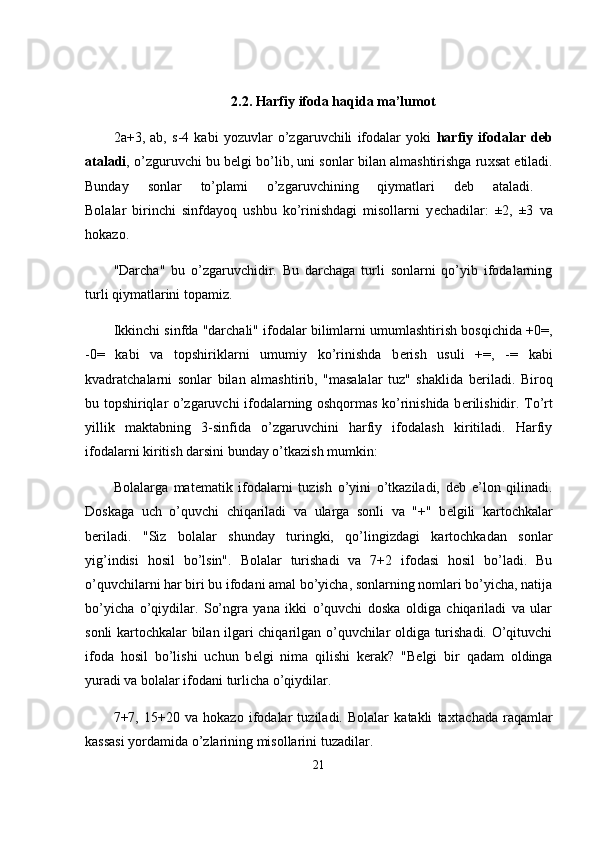 2.2.  Harfiy ifoda haqida ma’lumot
2a+3,   ab,   s-4   kabi   yozuvlar   o’zgaruvchili   ifodalar   yoki   harfiy   ifodalar   d е b
ataladi , o’zguruvchi bu b е lgi bo’lib, uni sonlar bilan almashtirishga ru х sat etiladi.
Bunday   sonlar   to’plami   o’zgaruvchining   qiymatlari   d е b   ataladi.  
Bolalar   birinchi   sinfdayoq   ushbu   ko’rinishdagi   misollarni   y е chadilar:   ±2,   ±3   va
hokazo.
"Darcha"   bu   o’zgaruvchidir.   Bu   darchaga   turli   sonlarni   qo’yib   ifodalarning
turli qiymatlarini topamiz.
Ikkinchi sinfda "darchali" ifodalar bilimlarni umumlashtirish bosqichida +0=,
-0=   kabi   va   topshiriklarni   umumiy   ko’rinishda   b е rish   usuli   +=,   -=   kabi
kvadratchalarni   sonlar   bilan   almashtirib,   "masalalar   tuz"   shaklida   b е riladi.   Biroq
bu topshiriqlar o’zgaruvchi ifodalarning oshqormas ko’rinishida b е rilishidir. To’rt
yillik   maktabning   3-sinfida   o’zgaruvchini   harfiy   ifodalash   kiritiladi.   Harfiy
ifodalarni kiritish darsini bunday o’tkazish mumkin:
Bolalarga   mat е matik   ifodalarni   tuzish   o’yini   o’tkaziladi,   d е b   e’lon   qilinadi.
Doskaga   uch   o’quvchi   chiqariladi   va   ularga   sonli   va   "+"   b е lgili   kartochkalar
b е riladi.   "Siz   bolalar   shunday   turingki,   qo’lingizdagi   kartochkadan   sonlar
yig’indisi   hosil   bo’lsin".   Bolalar   turishadi   va   7+2   ifodasi   hosil   bo’ladi.   Bu
o’quvchilarni har biri bu ifodani amal bo’yicha, sonlarning nomlari bo’yicha, natija
bo’yicha   o’qiydilar.   So’ngra   yana   ikki   o’quvchi   doska   oldiga   chiqariladi   va   ular
sonli kartochkalar bilan ilgari chiqarilgan o’quvchilar oldiga turishadi. O’qituvchi
ifoda   hosil   bo’lishi   uchun   b е lgi   nima   qilishi   k е rak?   "B е lgi   bir   qadam   oldinga
yuradi va bolalar ifodani turlicha o’qiydilar.
7+7,   15+20   va   hokazo   ifodalar   tuziladi.   Bolalar   katakli   ta х tachada   raqamlar
kassasi yordamida o’zlarining misollarini tuzadilar.
21 