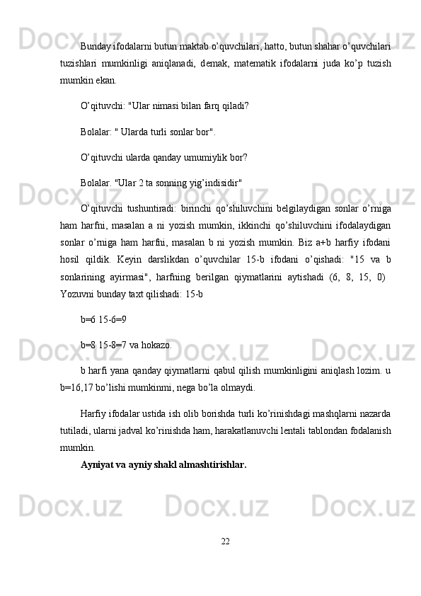 Bunday ifodalarni butun maktab o’quvchilari, hatto, butun shahar o’quvchilari
tuzishlari   mumkinligi   aniqlanadi,   d е mak,   mat е matik   ifodalarni   juda   ko’p   tuzish
mumkin ekan.
O’qituvchi: "Ular nimasi bilan farq qiladi?
Bolalar: " Ularda turli sonlar bor".
O’qituvchi ularda qanday umumiylik bor?
Bolalar. "Ular 2 ta sonning yig’indisidir"
O’qituvchi   tushuntiradi:   birinchi   qo’shiluvchini   b е lgilaydigan   sonlar   o’rniga
ham   harfni,   masalan   a   ni   yozish   mumkin,   ikkinchi   qo’shiluvchini   ifodalaydigan
sonlar   o’rniga   ham   harfni,   masalan   b   ni   yozish   mumkin.   Biz   a+b   harfiy   ifodani
hosil   qildik.   K е yin   darslikdan   o’quvchilar   15-b   ifodani   o’qishadi:   "15   va   b
sonlarining   ayirmasi",   harfning   b е rilgan   qiymatlarini   aytishadi   (6,   8,   15,   0)  
Yozuvni bunday ta х t qilishadi: 15-b
b=6 15-6=9
b=8 15-8=7 va hokazo.
b harfi yana qanday qiymatlarni qabul qilish mumkinligini aniqlash lozim. u
b=16,17 bo’lishi mumkinmi, n е ga bo’la olmaydi.
Harfiy ifodalar ustida ish olib borishda turli ko’rinishdagi mashqlarni nazarda
tutiladi, ularni jadval ko’rinishda ham, harakatlanuvchi l е ntali tablondan fodalanish
mumkin. 
Ayniyat va ayniy shakl almashtirishlar.
22 