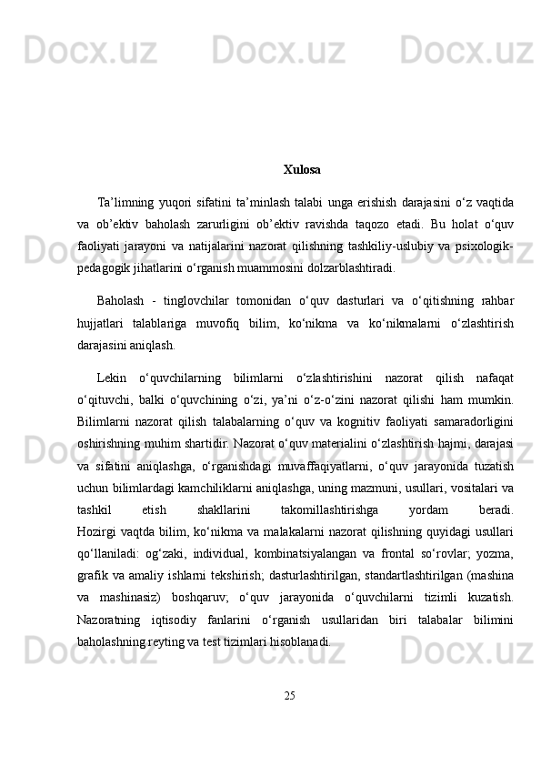 Xulosa
Ta’limning   yuqori   sifatini   ta’minlash   talabi   unga   erishish   darajasini   o‘z   vaqtida
va   ob’ektiv   baholash   zarurligini   ob’ektiv   ravishda   taqozo   etadi.   Bu   holat   o‘quv
faoliyati   jarayoni   va   natijalarini   nazorat   qilishning   tashkiliy-uslubiy   va   psixologik-
pedagogik jihatlarini o‘rganish muammosini dolzarblashtiradi.
Baholash   -   tinglovchilar   tomonidan   o‘quv   dasturlari   va   o‘qitishning   rahbar
hujjatlari   talablariga   muvofiq   bilim,   ko‘nikma   va   ko‘nikmalarni   o‘zlashtirish
darajasini aniqlash.
Lekin   o‘quvchilarning   bilimlarni   o‘zlashtirishini   nazorat   qilish   nafaqat
o‘qituvchi,   balki   o‘quvchining   o‘zi,   ya’ni   o‘z-o‘zini   nazorat   qilishi   ham   mumkin.
Bilimlarni   nazorat   qilish   talabalarning   o‘quv   va   kognitiv   faoliyati   samaradorligini
oshirishning muhim shartidir. Nazorat o‘quv materialini o‘zlashtirish hajmi, darajasi
va   sifatini   aniqlashga,   o‘rganishdagi   muvaffaqiyatlarni,   o‘quv   jarayonida   tuzatish
uchun bilimlardagi kamchiliklarni aniqlashga, uning mazmuni, usullari, vositalari va
tashkil   etish   shakllarini   takomillashtirishga   yordam   beradi.
Hozirgi   vaqtda   bilim,   ko‘nikma   va   malakalarni   nazorat   qilishning   quyidagi   usullari
qo‘llaniladi:   og‘zaki,   individual,   kombinatsiyalangan   va   frontal   so‘rovlar;   yozma,
grafik   va   amaliy   ishlarni   tekshirish;   dasturlashtirilgan,   standartlashtirilgan   (mashina
va   mashinasiz)   boshqaruv;   o‘quv   jarayonida   o‘quvchilarni   tizimli   kuzatish.
Nazoratning   iqtisodiy   fanlarini   o‘rganish   usullaridan   biri   talabalar   bilimini
baholashning reyting va test tizimlari hisoblanadi.
25 