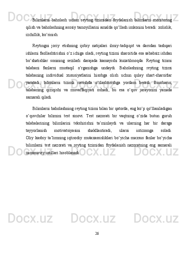 Bilimlarni   baholash   uchun   reyting   tizimidan   foydalanish   bilimlarni   monitoring
qilish va baholashning asosiy tamoyillarini amalda qo‘llash imkonini beradi: xolislik,
izchillik, ko‘rinish.
Reytingni   joriy   etishning   ijobiy   natijalari   ilmiy-tadqiqot   va   darsdan   tashqari
ishlarni faollashtirishni o‘z ichiga oladi, reyting tizimi sharoitida esa sababsiz ishdan
bo‘shatishlar   sonining   sezilarli   darajada   kamayishi   kuzatilmoqda.   Reyting   tizimi
talabani   fanlarni   mustaqil   o‘rganishga   undaydi.   Baholashning   reyting   tizimi
talabaning   individual   xususiyatlarini   hisobga   olish   uchun   qulay   shart-sharoitlar
yaratadi,   bilimlarni   tizimli   ravishda   o‘zlashtirishga   yordam   beradi.   Binobarin,
talabaning   qiziqishi   va   muvaffaqiyati   oshadi,   bu   esa   o‘quv   jarayonini   yanada
samarali qiladi.
Bilimlarni baholashning reyting tizimi bilan bir qatorda, eng ko‘p qo‘llaniladigan
o‘quvchilar   bilimini   test   sinovi.   Test   nazorati   bir   vaqtning   o‘zida   butun   guruh
talabalarining   bilimlarini   tekshirishni   ta’minlaydi   va   ularning   har   bir   darsga
tayyorlanish   motivatsiyasini   shakllantiradi,   ularni   intizomga   soladi.
Oliy   kasbiy   ta’limning   iqtisodiy   mutaxassisliklari   bo‘yicha   maxsus   fanlar   bo‘yicha
bilimlarni   test   nazorati   va   reyting   tizimidan   foydalanish   nazoratning   eng   samarali
zamonaviy usullari hisoblanadi.
26 