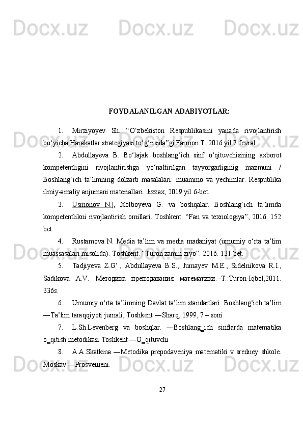 FOYDALANILGAN ADABIYOTLAR:
1. Mirziyoyev   Sh.   “O‘zbekiston   Respublikasini   yanada   rivojlantirish
bo‘yicha Harakatlar strategiyasi to‘g‘risida”gi Farmon.T. 2016 yil 7 fevral 
2. Abdullayeva   B.   Bo‘lajak   boshlang‘ich   sinf   o‘qituvchisining   axborot
kompetentligini   rivojlantirishga   yo‘naltirilgan   tayyorgarliginig   mazmuni   /
Boshlang‘ich   ta’limning   dolzarb   masalalari:   muammo   va   yechimlar.   Respublika
ilmiy-amaliy anjumani materiallari. Jizzax, 2019 yil 6-bet. 
3. Usmonov   N.|    ,   Xolboyeva   G.   va   boshqalar.   Boshlang‘ich   ta’limda
kompetentlikni rivojlantirish omillari. Toshkent. “Fan va texnologiya”, 2016. 152
bet. 
4. Rustamova   N.   Media   ta’lim   va   media   madaniyat   (umumiy   o‘rta   ta’lim
muassasalari misolida). Toshkent. “Turon zamin ziyo”. 2016. 131 bet.
5. Tadjiyeva   Z.G‘.,   Abdullayeva   B.S.,   Jumayev   M.E.,   Sidelnikova   R.I.,
Sadikova   A.V.   Методика   преподавания   математики .–T.:Turon-Iqbol,2011.
336s.
6. Umumiy o‘rta ta’limning Davlat ta’lim standartlari. Boshlang‘ich ta’lim
―Ta’lim taraqqiyoti jurnali, Toshkent ―Sharq, 1999, 7   – soni
7. L.Sh.Levenberg   va   boshqlar.   ―Boshlang‗ich   sinflarda   matematika
o‗qitish metodikasi Toshkent ―O‗qituvchi
8. A.A.Skatkina   ―Metodika   prepodaveniya   matematiki   v   sredney   shkole.
Moskav ―Prosveщeni.
27 