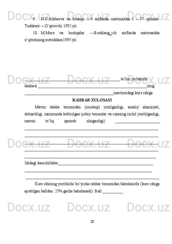 9. N.U.Bikbaeva   va   boshqa.   1-4   sinflarda   matematika   I   –   IV   qismlar.
Toshkent ―O‘qituvchi 1992 yil.
10. M.Moro   va   boshqalar.   ―Boshlang‗ich   sinflarda   matematika
o‘qitishning metodikasi1995 yil.
_______________________________________________ ta’lim yo nalishiʻ
talabasi ______________________________________________________ning
____________________________________________mavzusidagi kurs ishiga
RAHBAR XULOSASI
Mavzu   talaba   tomonidan   (mustaqil   yozilganligi,   amaliy   ahamiyati,
dolzarbligi, mazmunda keltirilgan ijobiy tomonlar va rejaning izchil yoritilganligi,
mavzu   to liq   qamrab   olinganligi)   ______________________	
ʻ
__________________________________________________________________
__________________________________________________________________
__________________________________________________________________
__________________________________________________________________
_________________________________________________________________
Ishdagi kamchiliklar_______________________________________________ 
_______________________________________________________________
 __________________________________________________________________
Kurs ishining yoritilishi bo yicha rahbar tomonidan baholanishi (kurs ishiga	
ʻ
ajratilgan balldan  25% gacha baholanadi): Ball __________ 
28 