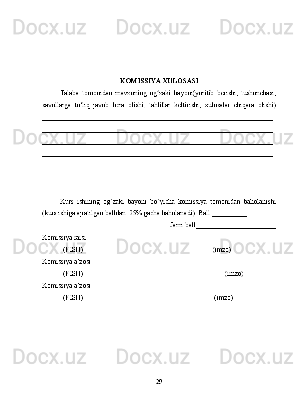 KOMISSIYA XULOSASI
Talaba   tomonidan   mavzuning   og zaki   bayoni(yoritib   berishi,   tushunchasi,ʻ
savollarga   to liq   javob   bera   olishi,   tahlillar   keltirishi,   xulosalar   chiqara   olishi)	
ʻ
__________________________________________________________________
__________________________________________________________________
__________________________________________________________________
__________________________________________________________________
__________________________________________________________________
______________________________________________________________
Kurs   ishining   og zaki   bayoni   bo yicha   komissiya   tomonidan   baholanishi	
ʻ ʻ
(kurs ishiga ajratilgan balldan  25% gacha baholanadi): Ball __________ 
Jami ball_______________________ 
Komissiya raisi    _____________________                  ____________________ 
            (FISH)                                                                          (imzo) 
Komissiya a’zosi    ____________________                  ____________________ 
            (FISH)                                                                                 (imzo) 
Komissiya a’zosi    _____________________                  ____________________ 
            (FISH)                                                                           (imzo)
29 