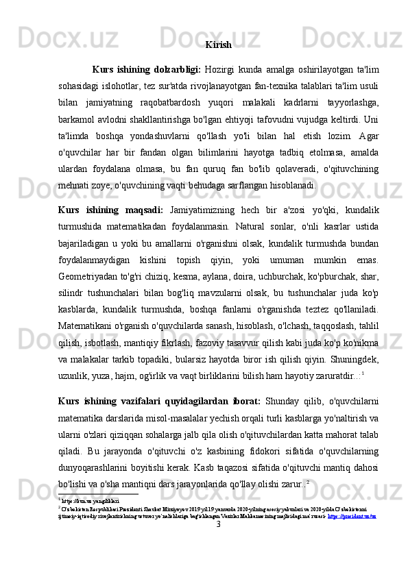 Kirish
                Kurs   ishining   dolzarbligi:   Hozirgi   kunda   amalga   oshirilayotgan   ta'lim
sohasidagi islohotlar, tez sur'atda rivojlanayotgan fan-texnika talablari ta'lim usuli
bilan   jamiyatning   raqobatbardosh   yuqori   malakali   kadrlarni   tayyorlashga,
barkamol avlodni shakllantirishga bo'lgan ehtiyoji tafovudni vujudga keltirdi. Uni
ta'limda   boshqa   yondashuvlarni   qo'llash   yo'li   bilan   hal   etish   lozim.   Agar
o'quvchilar   har   bir   fandan   olgan   bilimlarini   hayotga   tadbiq   etolmasa,   amalda
ulardan   foydalana   olmasa,   bu   fan   quruq   fan   bo'lib   qolaveradi,   o'qituvchining
mehnati zoye, o'quvchining vaqti behudaga sarflangan hisoblanadi.
Kurs   ishining   maqsadi:   Jamiyatimizning   hech   bir   a'zosi   yo'qki,   kundalik
turmushida   matematikadan   foydalanmasin.   Natural   sonlar,   o'nli   kasrlar   ustida
bajariladigan   u   yoki   bu   amallarni   o'rganishni   olsak,   kundalik   turmushda   bundan
foydalanmaydigan   kishini   topish   qiyin,   yoki   umuman   mumkin   emas.
Geometriyadan to'g'ri chiziq, kesma, aylana, doira, uchburchak, ko'pburchak, shar,
silindr   tushunchalari   bilan   bog'liq   mavzularni   olsak,   bu   tushunchalar   juda   ko'p
kasblarda,   kundalik   turmushda,   boshqa   fanlarni   o'rganishda   teztez   qo'llaniladi.
Matematikani o'rganish o'quvchilarda sanash, hisoblash, o'lchash, taqqoslash, tahlil
qilish, isbotlash, mantiqiy fikrlash, fazoviy tasavvur qilish kabi juda ko'p ko'nikma
va   malakalar   tarkib   topadiki,   bularsiz   hayotda   biror   ish   qilish   qiyin.   Shuningdek,
uzunlik, yuza, hajm, og'irlik va vaqt birliklarini bilish ham hayotiy zaruratdir. . : 1
Kurs   ishining   vazifalari   quyidagilardan   iborat:   Shunday   qilib,   o'quvchilarni
matematika darslarida misol-masalalar yechish orqali turli kasblarga yo'naltirish va
ularni o'zlari qiziqqan sohalarga jalb qila olish o'qituvchilardan katta mahorat talab
qiladi.   Bu   jarayonda   o'qituvchi   o'z   kasbining   fidokori   sifatida   o'quvchilarning
dunyoqarashlarini boyitishi kerak. Kasb taqazosi sifatida o'qituvchi mantiq dahosi
bo'lishi va o'sha mantiqni dars jarayonlarida qo'llay olishi zarur. . 2
1
  https://kun.uz yangiliklari
2
 O’zbekiston Respublikasi Prezidenti Shavkat Mirziyoyev 2019 yil 19 yanvarda 2020-yilning asosiy yakunlari va 2020-yilda O’zbekistonni 
ijtimoiy-iqtisodiy rivojlantirishning ustuvor yo’nalishlariga bag'ishlangan Vazirlar Mahkamasining majlisidagi ma’ruzasi-  https://president.uz/uz
3 